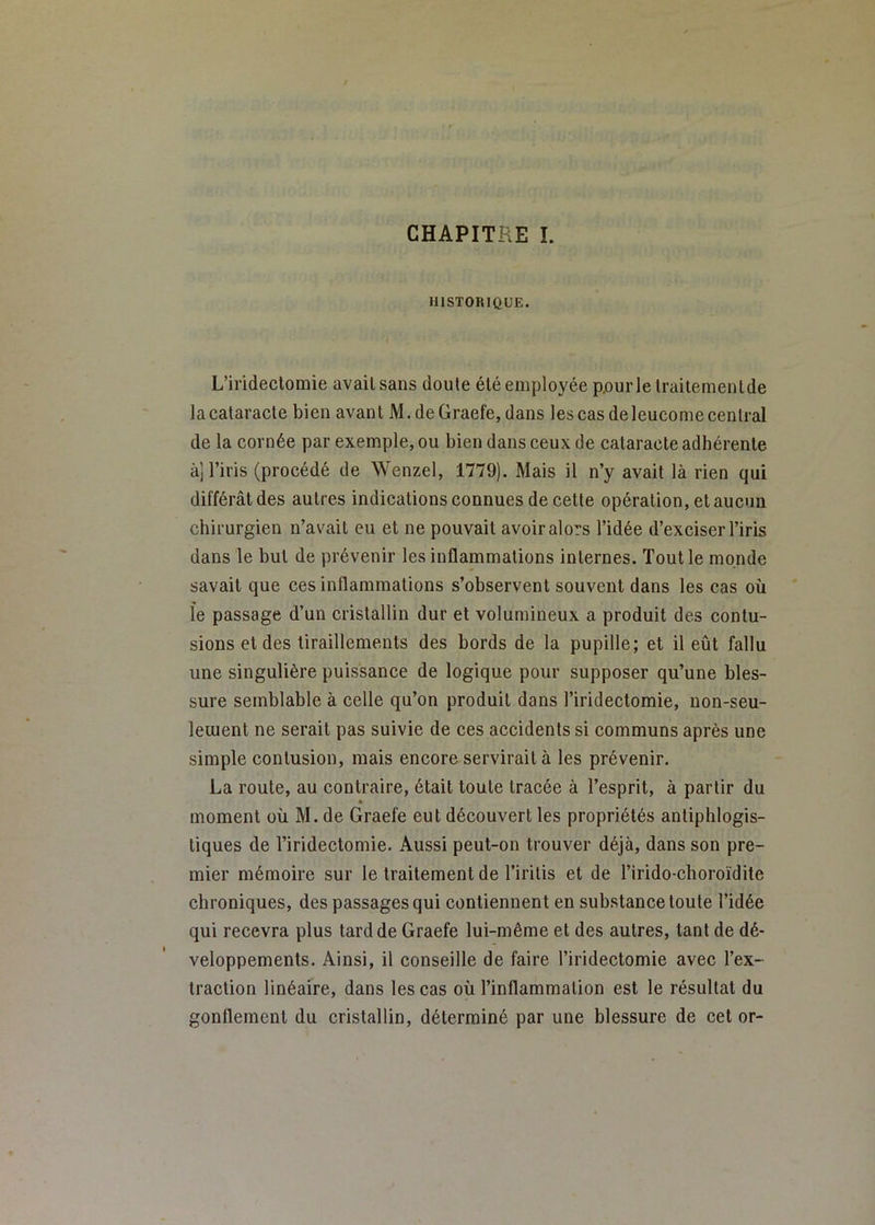 HISTORIQUE. L’irideclomie avait sans doute été employée pourlelraitemenlde lacalaracte bien avant M.deGraefe, dans les cas deleucomecentral de la cornée par exemple, ou bien dans ceux de cataracte adhérente àj l’iris (procédé de Wenzel, 1779). Mais il n’y avait là rien qui différât des autres indications connues de cette opération, et aucun chirurgien n’avait eu et ne pouvait avoir alors l’idée d’exciser l’iris dans le but de prévenir les inflammations internes. Tout le monde savait que ces inflammations s’observent souvent dans les cas où le passage d’un cristallin dur et volumineux a produit des contu- sions et des tiraillements des bords de la pupille; et il eût fallu une singulière puissance de logique pour supposer qu’une bles- sure semblable à celle qu’on produit dans l’iridectomie, non-seu- leuient ne serait pas suivie de ces accidents si communs après une simple contusion, mais encore servirait à les prévenir. La route, au contraire, était toute tracée à l’esprit, à partir du moment où M. de Graefe eut découvert les propriétés antiphlogis- tiques de l’iridectomie. Aussi peut-on trouver déjà, dans son pre- mier mémoire sur le traitement de l’irilis et de l’irido-choroïdite chroniques, des passages qui contiennent en substance toute l’idée qui recevra plus tard de Graefe lui-même et des autres, tant de dé- veloppements. Ainsi, il conseille de faire l’iridectomie avec l’ex- traction linéaire, dans les cas où l’inflammation est le résultat du gonllement du cristallin, déterminé par une blessure de cet or-