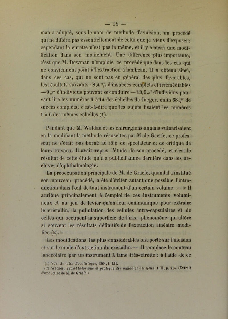 man a adopté, sous le nom de méthode d’avulsion, un procédé qui ne diffère pas essentiellement de celui que je viens d’exposer; cependant la curette n’est pas la même, et il y a aussi une modi- fication dans son maniement. Une différence plus importante, c’est que M. Bowman n’emploie ce procédé que dans les cas qui ne conviennent point àTextraction à lambeau. 11 a obtenu ainsi, dans ces cas, qui ne sont pas en général des plus favorables, les résultats suivants ;8,4 ”/o d’insuccès complets et irrémédiables —9o/ d’individus pouvant se conduire —13,5o/“ d’individus pou- vant lire les numéros 6 à 14 des échelles de Jaeger, enfin 68„/“ de succès complets, c’est-à-dire que tes sujets lisaient les numéros 1 à 6 des mêmes échelles (1). Pendant que M. Waldau et les chirurgiens anglais vulgarisaient en la modifiant la méthode résuscitée par M. de Gaerfe, ce profes- seur ne s’était pas borné au rôle de spectateur et de critique de leurs travaux. Il avait repris l’étude de son procédé, et c’est le résultat de cette étude qu’il a publiéj’année dernière dans les ar- chives d’ophlhalmologie. La préoccupation principale de M. de Graefe, quand il a institué son nouveau procédé, a été d’éviter autant que possible l’intro- duction dans l’œil de tout instrument d’un certain volume. — .« Il attribue principalement à l’emploi de ces instruments volumi- neux et au jeu de levier qu’on leur communique pour extraire le cristallin, la pullulation des cellules intra-capsulaires et de celles qui occupent la superficie de l’iris, phénomène qui altère si souvent les résultats définitifs de l’extraction linéaire modi- fiée (2). )) Les modifications les plus considérables ont porté sur l’incision et sur le mode d’extraction du cristallin. — Il remplace le couteau lancéolaire par un instrument à lame très-étroite ; à l’aide de ce (1) yoy. Annales à'oculisHqw,, 1864, t. LU. (2) Wecker, Traité théorique et pratique des maladies des yeux, t. II, p. Î14. (Extrait d’une lettre de M. de Graefe.)