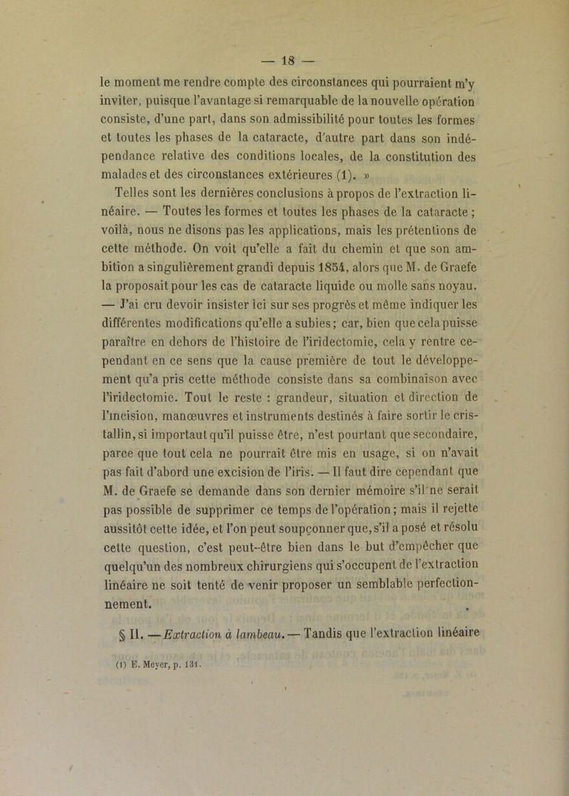 le moment me rendre compte des circonstances qui pourraient m’y inviter, puisque l’avantage si remarquable de la nouvelle opération consiste, d’une part, dans son admissibilité pour toutes les formes et toutes les phases de la cataracte, d’autre part dans son indé- pendance relative des conditions locales, de la constitution des malades et des circonstances extérieures (1). » Telles sont les dernières conclusions à propos de l’extraction li- néaire. — Toutes les formes et toutes les phases de la cataracte ; voilà, nous ne disons pas les applications, mais les prétentions de cette méthode. On voit qu’elle a fait du chemin et que son am- bition a singulièrement grandi depuis 1854, alors que M. de Graefe la proposait pour les cas de cataracte liquide ou molle sans noyau. — J’ai cru devoir insister ici sur ses progrès et même indiquer les différentes modifications qu’elle a subies ; car, bien quecelapuisse paraître en dehors de l’hisloire de l’iridectomie, cela y rentre ce- pendant en ce sens que la cause première de tout le développe- ment qu’a pris cette méthode consiste dans sa combinaison avec l’iridectomie. Tout le reste : grandeur, situation et direction de l’incision, manœuvres et instruments destinés à faire sortir le cris- tallin, si important qu’il puisse être, n’est pourtant que secondaire, parce que tout cela ne pourrait être mis en usage, si on n’avait pas fait d’abord une excision de l’iris. —11 faut dire cependant que M. de Graefe se demande dans son dernier mémoire s’il ne serait pas possible de supprimer ce temps de l’opération; mais il rejette aussitôt cette idée, et l’on peut soupçonner que, s’il a posé et résolu cette question, c’est peut-être bien dans le but d’empêcher que quelqu’un des nombreux chirurgiens qui s’occupent de l’extraction linéaire ne soit tenté de venir proposer un semblable perfection- nement. § II. —Extraction à lambeau.— Tandis que l’extraction linéaire (1) E. Meyer, p. 13i.