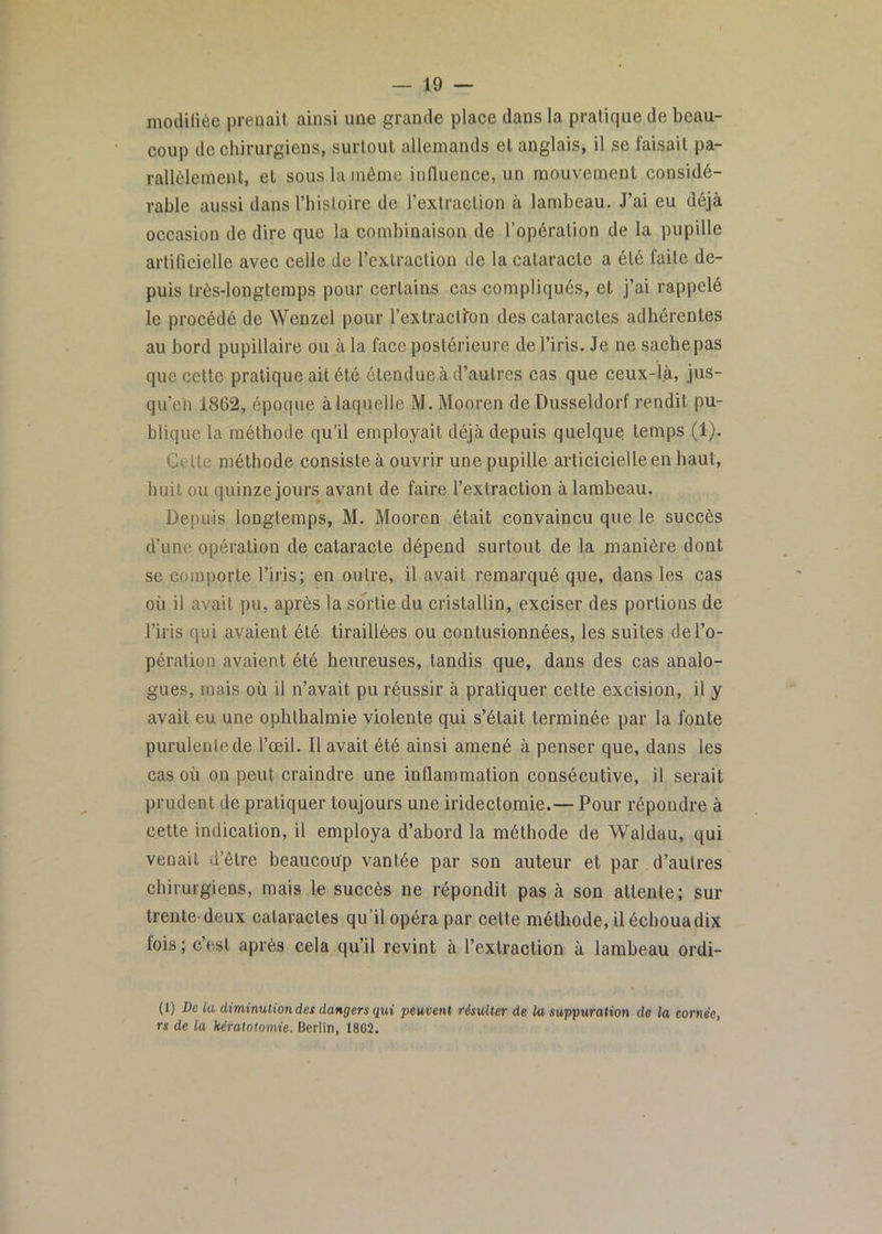 modifiée prenait ainsi une grande place dans la pratique de beau- coup de chirurgiens, surtout allemands et anglais, il se faisait pa- rallèlement, et sous la môme influence, un mouvement considé- rable aussi dans Thistoire de l’extraction à lambeau. J’ai eu déjà occasion de dire que la combinaison de l’opération de la pupille artificielle avec celle de l’extraction de la cataracte a été faite de- puis très-longtemps pour certains cas compliqués, et j’ai rappelé le procédé de Wenzel pour l’extraclfon des cataractes adhérentes au bord pupillaire ou à la face postérieure de l’iris. Je ne sache pas que cette pratique ait été étendue à d’autres cas que ceux-là, jus- qu’en 1862, époque à laquelle M. Mooren de Dusseldorf rendit pu- blique la méthode qu’il employait déjà depuis quelques temps (1). Celte méthode consiste à ouvrir une pupille articicielleen haut, huit ou quinze jours avant de faire l’extraction à lambeau. Depuis longtemps, M. Mooren était convaincu que le succès d’une opération de cataracte dépend surtout de la manière dont se comporte l’iris; en outre, il avait remarqué que, dans les cas où il avait pu, après la sortie du cristallin, exciser des portions de l’iris qui avaient été tiraillé-es ou contusionnées, les suites de l’o- pération avaient été heureuses, tandis que, dans des cas analo- gues, mais où il n’avait pu réussir à pratiquer cette excision, il y avait eu une ophthalmie violente qui s’était terminée par la fonte purulente de l’œil. Il avait été ainsi amené à penser que, dans les cas où on peut craindre une inflammation consécutive, il serait prudent de pratiquer toujours une iridectomie.— Pour répondre à cette indication, il employa d’abord la méthode de Waldau, qui venait d’être beaucoup vantée par son auteur et par d’autres chirurgiens, mais le succès ne répondit pas à son attente; sur trente-deux cataractes qu’il opéra par cette méthode, il échoua dix fois ; c’est après cela qu’il revint à l’extraction à lambeau ordi- (1) De la diminution des dangers qui peuvent résulter de la suppuration de la cornée, rs de la kératotomie. Berlin, 1862.