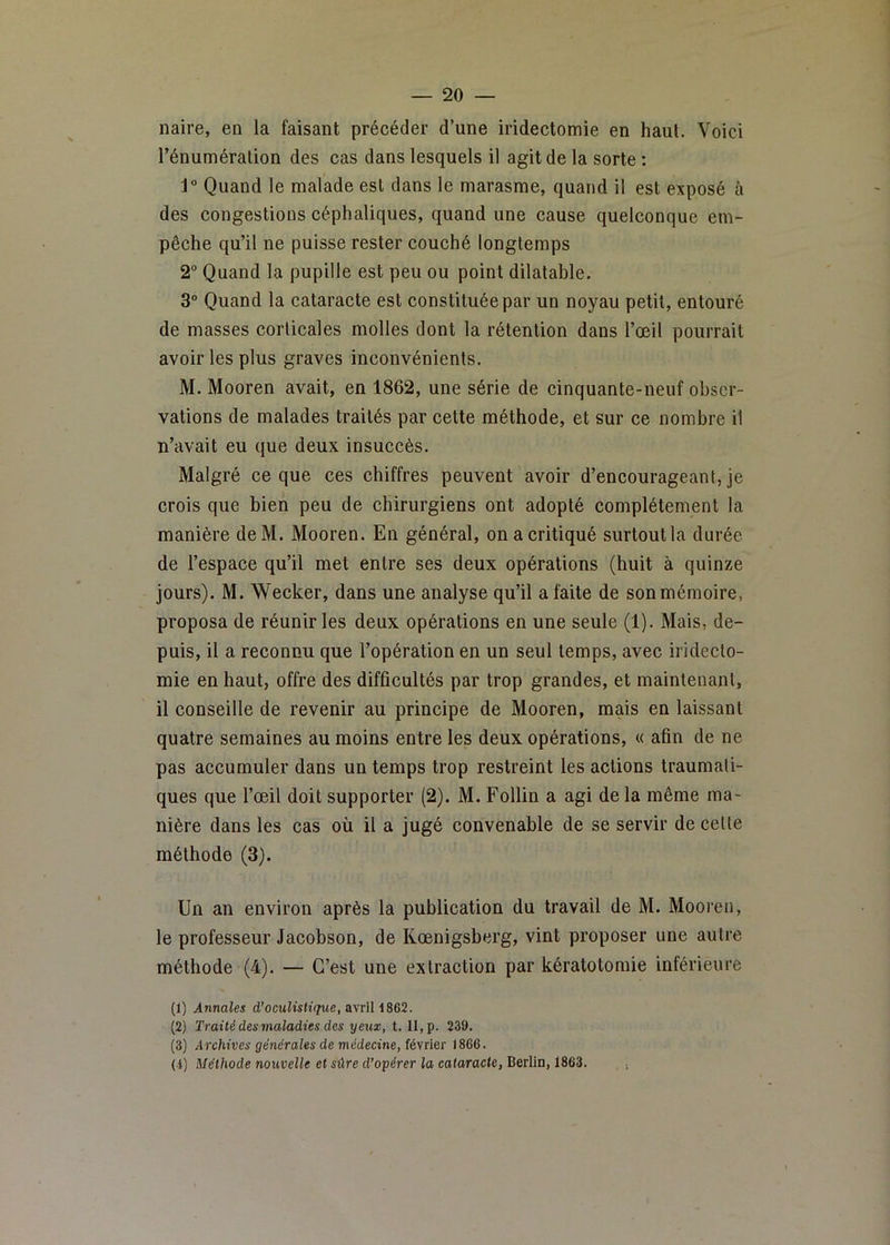 naire, en la faisant précéder d’une iridectomie en haut. Voici l’énuméralion des cas dans lesquels il agit de la sorte : 1“ Quand le malade est dans le marasme, quand il est exposé à des congestions céphaliques, quand une cause quelconque em- pêche qu’il ne puisse rester couché longtemps 2“ Quand la pupille est peu ou point dilatable. 3° Quand la cataracte est constituée par un noyau petit, entouré de masses corticales molles dont la rétention dans l’œil pourrait avoir les plus graves inconvénients. M. Mooren avait, en 1862, une série de cinquante-neuf obser- vations de malades traités par cette méthode, et sur ce nombre il n’avait eu que deux insuccès. Malgré ce que ces chiffres peuvent avoir d’encourageant, je crois que bien peu de chirurgiens ont adopté complètement la manière deM. Mooren. En général, on a critiqué surtout la durée de l’espace qu’il met entre ses deux opérations (huit à quinze jours). M. Weeker, dans une analyse qu’il a faite de sonmémoire, proposa de réunir les deux opérations en une seule (1). Mais, de- puis, il a reconnu que l’opération en un seul temps, avec iridecto- mie en haut, offre des difficultés par trop grandes, et maintenant, il conseille de revenir au principe de Mooren, mais en laissant quatre semaines au moins entre les deux opérations, « afin de ne pas accumuler dans un temps trop restreint les actions traumati- ques que l’œil doit supporter (2). M. Follin a agi de la même ma- nière dans les cas où il a jugé convenable de se servir de celle méthode (3). Un an environ après la publication du travail de M. Mooren, le professeur Jacobson, de Kœnigsberg, vint proposer une autre méthode (4). — C’est une extraction par kératotomie inférieure (1) Annales d’oculistique, a\nl (2) Traité des maladies des yeux, t. II, p. 239. (3) Archives générales de médecine, fésiier 1866. (1) Méthode nouvelle et sûre d’opérer la cataracte, Berlin, 1863. , ■.