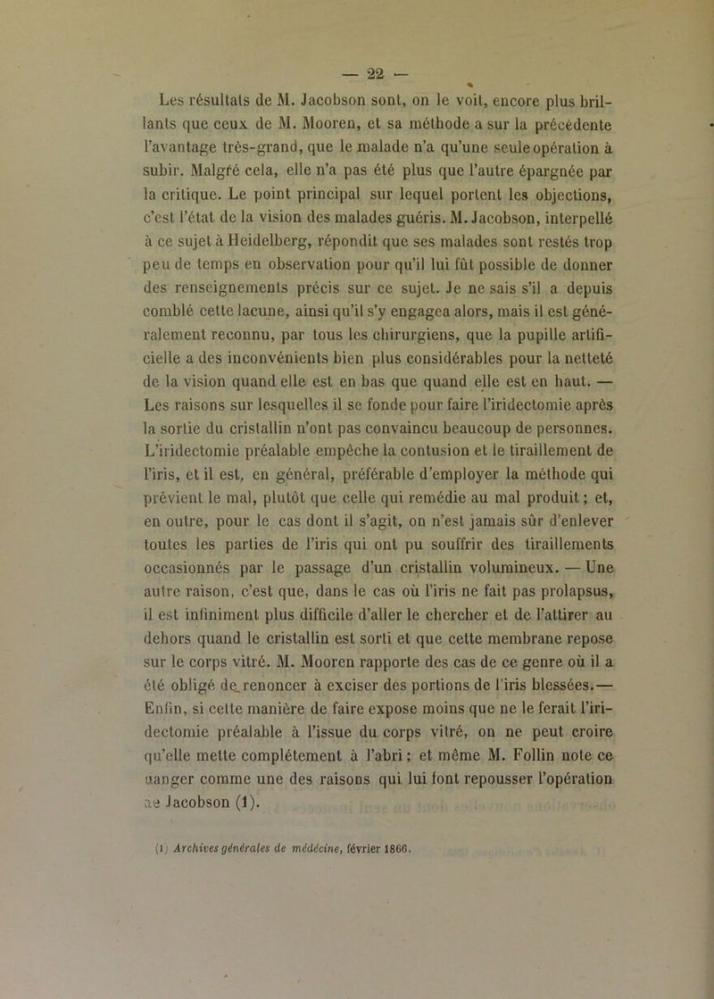 « Les résultats de M. Jacobson sont, on le voit, encore plus bril- lants que ceux de M. Mooren, et sa méthode a sur la précédente l’avantage très-grand, que le malade n’a qu’une seule opération à subir. Malgré cela, elle n’a pas été plus que l’autre épargnée par la critique. Le point principal sur lequel portent les objections, c’est l’état de la vision des malades guéris. M. Jacobson, interpellé à ce sujet à Heidelberg, répondit que ses malades sont restés trop peu de temps en observation pour qu’il lui fût possible de donner des renseignements précis sur ce sujet. Je ne sais s’il a depuis comblé cette lacune, ainsi qu’il s’y engagea alors, mais il est géné- ralement reconnu, par tous les chirurgiens, que la pupille artifi- cielle a des inconvénients bien plus considérables pour la netteté de la vision quand elle est en bas que quand elle est en haut. — Les raisons sur lesquelles il se fonde pour faire l’iridectomie après la sortie du cristallin n’ont pas convaincu beaucoup de personnes. L’iridectomie préalable empêche la contusion et le tiraillement de l’iris, et il est, en général, préférable d’employer la méthode qui prévient le mal, plutôt que celle qui remédie au mal produit ; et, en outre, pour le cas dont il s’agit, on n’est jamais sûr d’enlever ' toutes les parties de l’iris qui ont pu souffrir des tiraillements occasionnés par le passage d’un cristallin volumineux. — Une autre raison, c’est que, dans le cas où l’iris ne fait pas prolapsus, il est infiniment plus difficile d’aller le chercher et de l’attirer au dehors quand le cristallin est sorti et que cette membrane repose sur le corps vitré. M. Mooren rapporte des cas de ce genre où il a été obligé de.renoncer à exciser des portions de l’iris blessées.— Enfin, si celte manière de faire expose moins que ne le ferait l’iri- dectomie préalable à l’issue du corps vitré, on ne peut croire qu’elle mette complètement à l’abri; et même M. Follin note ce uanger comme une des raisons qui lui font repousser l’opération ae Jacobson (1). (i) Archives générales de médécine, février 186G.