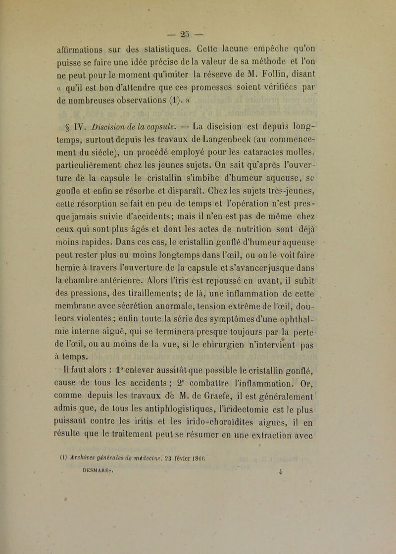 2o aflirmalions sur des slalisliques. Celle lacune empêche qu’on puisse se faire une idée précise de la valeur de sa mélhode el l’on ne peul pour le moinenl qu’imiler la réserve de M. Follin, disant « qu’il est bon d’allendre que ces promesses soient vérifiées par de nombreuses observations (1). » § IV. Discision de la capsule. —La discision est depuis long- temps, surtout depuis les travaux de Langenbeck (au commence- ment du siècle), un procédé employé pour les cataractes molles, particulièrement chez les jeunes sujets. On sait qu’après l’ouver- ture dé la capsule le cristallin s’imbibe d’humeur aqueuse, se gonfle el enfin se résorbe et disparaît. Chez les sujets très-jeunes, celle résorption se fait en peu de temps et l’opération n’est pres- que jamais suivie d’accidents; mais il n’en est pas de même chez ceux qui sont plus âgés et dont les actes de nutrition sont déjà moins rapides. Dans ces cas, le cristallin gonflé d’humeur aqueuse peul rester plus ou moins longtemps dans l’œil, ou on le voit faire hernie à travers l’ouverture de la capsule et s’avancerjusque dans la chambre antérieure. Alors l’iris est repoussé en avant, il subit des pressions, des tiraillements; de là, une inflammation de celle , membrane avec sécrétion anormale, tension extrême de l'œil, dou- leurs violentes; enfin toute la série des symptômes d’une ophthal- mie interne aiguë, qui se terminera presque toujours par la perle de l’œil, ou au moins de la vue, si le chirurgien n’intervient pas à temps. Il faut alors : 1 enlever aussitôt que possible le cristallin gonflé, cause de tous les accidents; 2” combattre l’inflammation. Or, comme depuis les travaux de M. de Graefe, il est généralement admis que, de tous les antiphlogistiques, l’iridectomie est le plus puissant contre les irilis et les irido-choroïdites aiguës, il en résulte que le traitement peut se résumer en une extraction avec (I) Archives générales de médecine, ?3 févicrlSiJfi DESMAnEr.