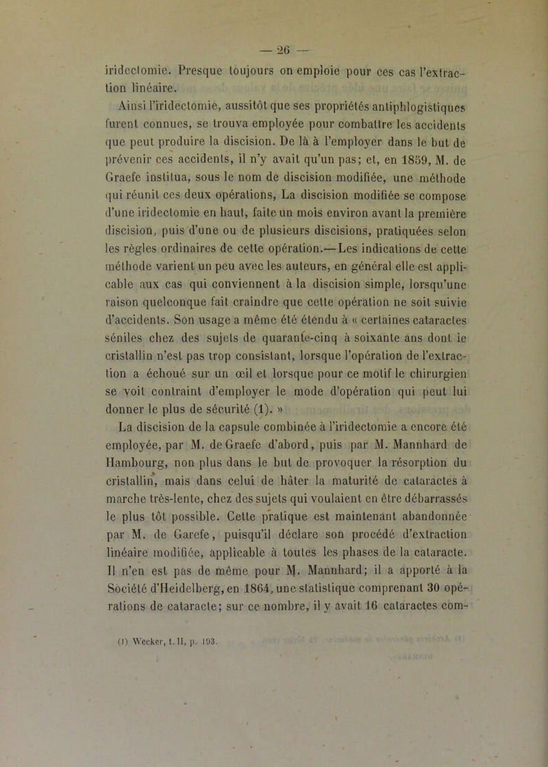 irideclomie. Presque toujours on emploie pour ces cas rexlrac- tion linéaire. Ainsi l’irideclomie, aussitôt que ses propriétés antiphlogistiques furent connues, se trouva employée pour combattre les accidents que peut produire la discision. De là à l’employer dans le but de jirévenir ces accidents, il n’y avait qu’un pas; et, en 1859, M. de Graefe institua, sous le nom de discision modifiée, une méthode qui réunit ces deux opérations, La discision modifiée se compose d’une iridectomie en haut, faite un mois environ avant la première discision, puis d’une ou de plusieurs discisions, pratiquées selon les règles ordinaires de cette opération.—Les indications de celte méthode varient un peu avec les auteurs, en général elle est appli- cable aux cas qui conviennent à la discision simple, lorsqu’une raison quelconque fait craindre que cette opération ne soit suivie d’accidents. Son usage a même été étendu à « certaines cataractes séniles chez des sujets de quarante-cinq à soixante ans dont ie cristallin n’est pas trop consistant, lorsque l’opération de l’extrac- tion a échoué sur un œil et lorsque pour ce motif le chirurgien se yoil contraint d’employer le mode d'opération qui peut lui donner le plus de sécurité (1). » La discision de la capsule combinée à l’iridectomie a encore été employée, par M. de Graefe d’abord, puis par M. Mannhard de Hambourg, non plus dans le but de provoquer la résorption du cristallin, mais dans celui de hâter la maturité de cataractes à marche très-lente, chez des sujets qui voulaient en être débarrassés le plus tôt possible. Celte pratique est maintenant abandonnée par M. de Garefe, puisqu’il déclare son procédé d’extraction linéaire modifiée, applicable à toutes les phases de la cataracte. Il n’en est pas de même pour M- Mannhard; il a apporté à la Société d’Heidelberg, en 1864, une statistique comprenant 30 opé- rations de cataracte; sur ce nombre, il y avait 16 cataractes com- (() Wecker, t. Il, p. 193.