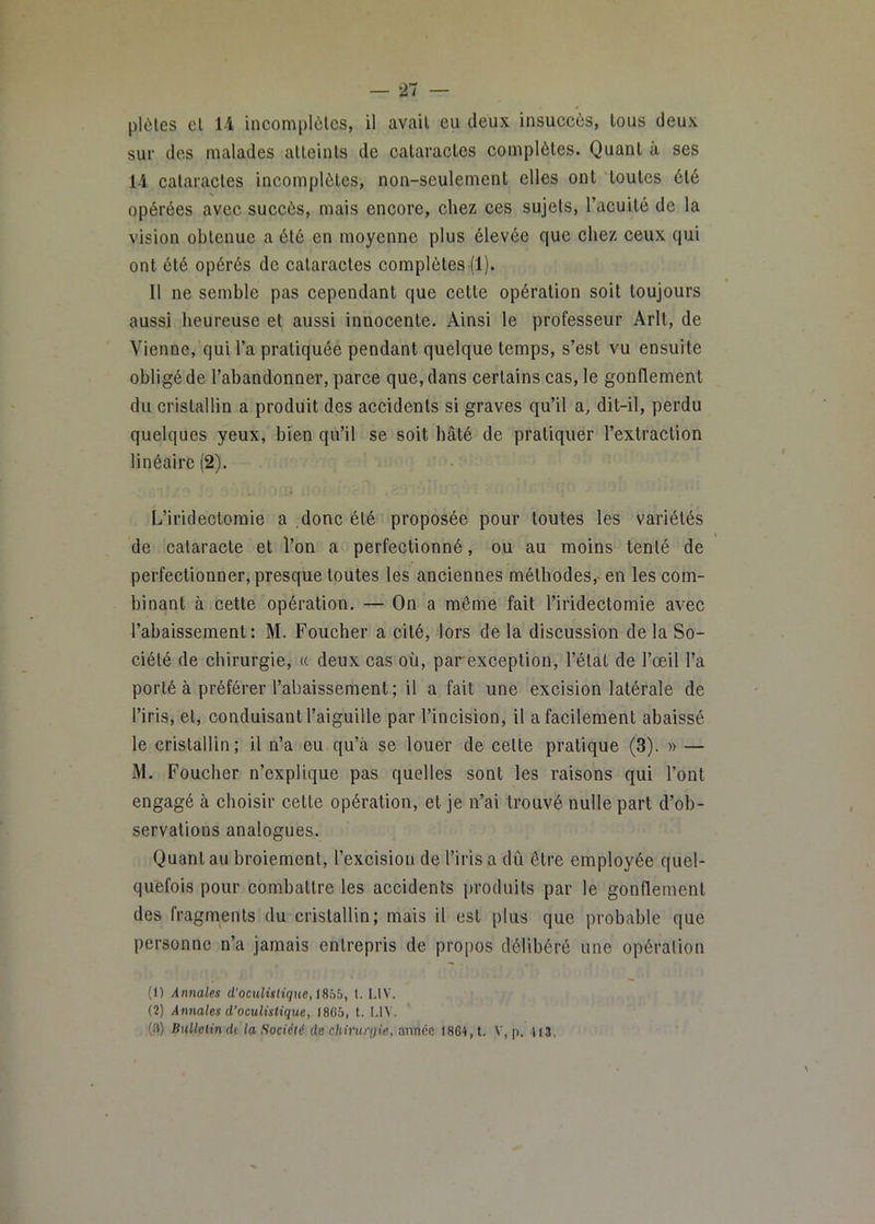 plôles cl 14 incomplètes, il avait eu deux insuccès, tous deux sur des malades atteints de cataractes complètes. Quant à ses 14 cataractes incomplètes, non-seulement elles ont toutes été opérées avec succès, mais encore, chez ces sujets, l’acuité de la vision obtenue a été en moyenne plus élevée que chez ceux qui ont été opérés de cataractes complètes (l). Il ne semble pas cependant que cette opération soit toujours aussi heureuse et aussi innocente. Ainsi le professeur Arlt, de Vienne, qui l’a pratiquée pendant quelque temps, s’est vu ensuite obligé de l’abandonner, parce que, dans certains cas, le gonflement du cristallin a produit des accidents si graves qu’il a, dit-il, perdu quelques yeux, bien qu’il se soit hâté de pratiquer l’extraction linéaire (2). L’iridectomie a donc été proposée pour toutes les variétés de cataracte et l’on a perfectionné, ou au moins tenté de perfectionner, presque toutes les anciennes méthodes,» en les com- binant à cette opération. — On a même fait l’iridectomie avec l’abaissement : M. Foucher a cité, lors de la discussion de la So- ciété de chirurgie, (c deux cas où, parexception, l’état de l’œil l’a porté à préférer l’abaissement; il a fait une excision latérale de l’iris, et, conduisant l’aiguille par l’incision, il a facilement abaissé le cristallin; il n’a eu qu’à se louer de celte pratique (3). » — i\l. Foucher n’explique pas quelles sont les raisons qui l’ont engagé à choisir cette opération, et je n’ai trouvé nulle part d’ob- servations analogues. Quant au broiement, l’excision de l’iris a dû être employée quel- quefois pour combattre les accidents produits par le gonflement des fragments du cristallin; mais il est plus que probable que personne n’a jamais entrepris de propos délibéré une opération (1) Annales d'oculistique, iSbh, l. LIV. (2) Annales d’oculistique, 1865, t. I.IV. (3) Bulletin dt la Société de chirurqie, année 1864, t. V, p. Ii3.