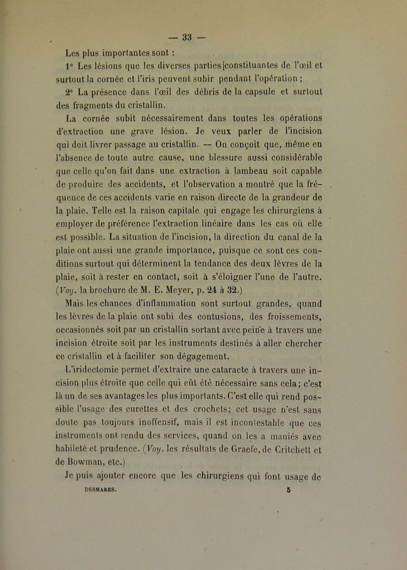 Les plus imporlanles sont : 1 Les lésions que les diverses parties Iconsliluantes de l’œil et surtout la cornée et l’iris peuvent subir pendant l’opération ; 2 La présence dans l’œil des débris de la capsule et surtout des fragments du cristallin. La cornée subit nécessairement dans toutes les opérations d’extraction une grave lésion. Je veux parler de l’incision qui doit livrer passage au cristallin. — On conçoit que, même en l’absence de toute autre cause, une blessure aussi considérable que celle qu’on fait dans une extraction à lambeau soit capable de produire des accidents, et l’observation a montré que la fré- quence de ces accidents varie en raison directe de la grandeur de la plaie. Telle est la raison capitale qui engage les chirurgiens à employer de préférence l’extraction linéaire dans les cas où elle est possible. La situation de l’incision, la direction du canal de la plaie ont aussi une grande importance, puisque ce sont ces con- ditions surtout qui déterminent la tendance des deux lèvres de la plaie, soit à rester en contact, soit à s’éloigner l’une de l’autre. {Voy. la brochure de M. E. Meyer, p. 24 à 32.) Mais les chances d’inflammation sont surtout grandes, quand les lèvres de la plaie ont subi des contusions, des froissements, occasionnés soit par un cristallin sortant avec peine à travers une incision étroite soit par les instruments destinés à aller chercher ce cristallin et à faciliter son dégagement. L’iridectomie permet d’extraire une cataracte à travers une in- cision plus étroite que celle qui eût été nécessaire sans cela; c’est là un de ses avantages les plus importants. C’est elle qui rend pos- sible l’usage des curettes et des crochets; cet usage n’est sans doute pas toujo\irs inoffensif, mais il est incontestable que ces instruments ont rendu des services, quand on les a maniés avec habileté et prudence. {Voy. les résultats de Graefe.de Ciitchett et de Bowman, etc.) Je j)uis ajouter encore que les chirurgiens qui font usage de 5 DKSMAHES.