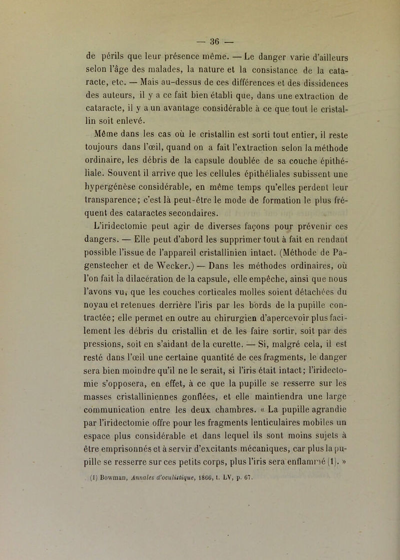 de périls que leur présence même. —Le danger varie d’ailleurs selon l’âge des malades, la nature et la consistance de la cata- racte, etc. — Mais au-dessus de ces différences et des dissidences des auteurs, il y a ce fait bien établi que, dans une extraction de cataracte, il y a un avantage considérable à ce que tout le cristal- lin soit enlevé. Môme dans les cas où le cristallin est sorti tout entier, il reste toujours dans l’œil, quand on a fait l’extraction selon la méthode ordinaire, les débris de la capsule doublée de sa couche épithé- liale. Souvent il arrive que les cellules épithéliales subissent une bypergénèse considérable, en même temps qu’elles perdent leur transparence; c’est là peut-être le mode de formation le plus fré- quent des cataractes secondaires. L’iridectomie peut agir de diverses façons pour prévenir ces dangers. — Elle peut d’abord les supprimer tout à fait en rendant possible l’issue de l’appareil cristallinien intact. (Méthode de Pa- genstecher et de Wecker.) — Dans les méthodes ordinaires, où l’on fait la dilacération de la capsule, elle empêche, ainsi que nous l’avons vu, que les couches corticales molles soient détachées du noyau et retenues derrière l’iris par les bords de la pupille con- tractée; elle permet en outre au chirurgien d’apercevoir plus faci- lement les débris du cristallin et de les faire sortir, soit par des pressions, soit en s’aidant delà curette. — Si, malgré cela, il est resté dans l’œil une certaine quantité de ces fragments, le danger sera bien moindre qu’il ne le serait, si l’iris était intact; l’iridecto- mie s’opposera, en effet, à ce que la pupille se resserre sur les masses cristalliniennes gonflées, et elle maintiendra une large communication entre les deux chambres. « La pupille agrandie par l’iridectomie offre pour les fragments lenticulaires mobiles un espace plus considérable et dans lequel ils sont moins sujets à être emprisonnés et à servir d’excitants mécaniques, car plus la pu- pille se resserre sur ces petits corps, plus l’iris sera enflami'ié (1). »