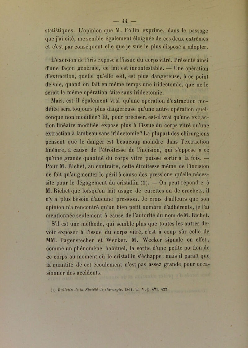 statistiques. L’opinion que M. Follin exprime, dans le passage que j’ai ciléj me semble également éloignée de ces deux extrêmes et c’est par conséquent elle que je suis le plus disposé à adopter. L’excision de Tiris expose à l’issue du corps vitré. Présenté ainsi d’une façon générale, ce fait est incontestable. — Une opération d’extraction, quelle qu’elle soit, est plus dangereuse, à ce point de vue, quand on fait en même temps une iridectomie, que ne le serait la même opération faite sans iridectomie. Mais, est-il également vrai qu’une opération d’extraction mo- difiée sera toujours plus dangereuse qu’une autre opération quel- conque non modifiée? Et, pour préciser, est-il vrai qu’une extrac- tion linéaire modifiée expose plus à l’issue du corps vitré qu’une extraction à lambeau sans iridectomie? La plupart des chirurgiens pensent que le danger est beaucoup moindre dans l’extraction linéaire, à cause de l’étroitesse de l’incision, qui s’oppose à ce qu’une grande quantité du corps vitré puisse sortir à la fois. — Pour M. Richet, au contraire, cette étroitesse même de l’incision ne fait qu’augmenter le péril à cause des pressions qu’elle néces- site pour le dégagement du cristallin (1). — On peut répondre à M. Richet que lorsqu’on fait usage de curettes ou de crochets, il n’y a plus besoin d’aucune pression. Je crois d’ailleurs que son opinion n’a rencontré qu’un bien petit nombre d’adhérents, je l’ai mentionnée seulement à cause de l’autorité du nom deM. Richet. S’il est une méthode, qui semble plus que toutes les autres de- voir exposer à l’issue du corps vitré, c’est à coup sûr celle de MM. Pagenstecher et Wecker. M. Wecker signale en effet, comme un phénomène habituel, la sortie d’une petite portion de ce corps au moment où le cristallin s’échappe; mais il paraît que la quantité de cet écoulement n’est pas assez grande pour occa- sionner des accidents. (I) Bulletin de la Sbciétc de chirurgie. 1864. T. V, p. 421. 422.