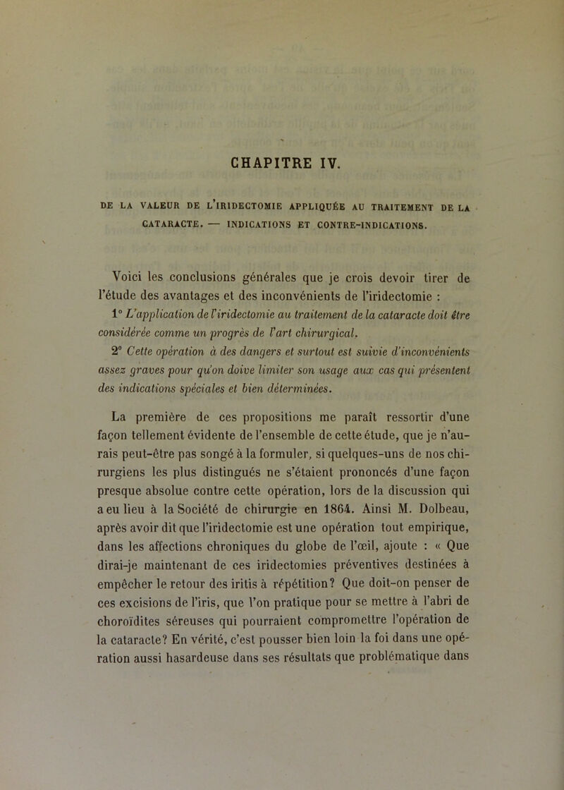 DE LA VALEUR DE l’iRIDECTOMIE APPLIQUÉE AU TRAITEMENT DE LA CATARACTE. — INDICATIONS ET CONTRE-INDICATIONS. Voici les conclusions générales que je crois devoir tirer de l’étude des avantages et des inconvénients de l’iridectomie ; 1 L’application de l’iridectomie au traitement de la cataracte doit être considérée comme un progrès de l’art chirurgical. 2® Cette opération à des dangers et surtout est suivie d’inconvénients assez graves pour qu’on doive limiter son usage aux cas qui présentent des indications spéciales et bien déterminées. La première de ces propositions me paraît ressortir d’une façon tellement évidente de l’ensemble de cette étude, que je n’au- rais peut-être pas songé à la formuler, si quelques-uns de nos chi- rurgiens les plus distingués ne s’étaient prononcés d’une façon presque absolue contre cette opération, lors de la discussion qui a eu lieu à la Société de chirurgie en 1864. Ainsi M. Dolbeau, après avoir dit que l’iridectomie est une opération tout empirique, dans les affections chroniques du globe de l’œil, ajoute : « Que dirai-je maintenant de ces iridectomies préventives destinées à empêcher le retour des iritis à répétition? Que doit-on penser de ces excisions de l’iris, que l’on pratique pour se mettre à l’abri de choroïdites séreuses qui pourraient compromettre l’opération de la cataracte? En vérité, c’est pousser bien loin la foi dans une opé- ration aussi hasardeuse dans ses résultats que problématique dans