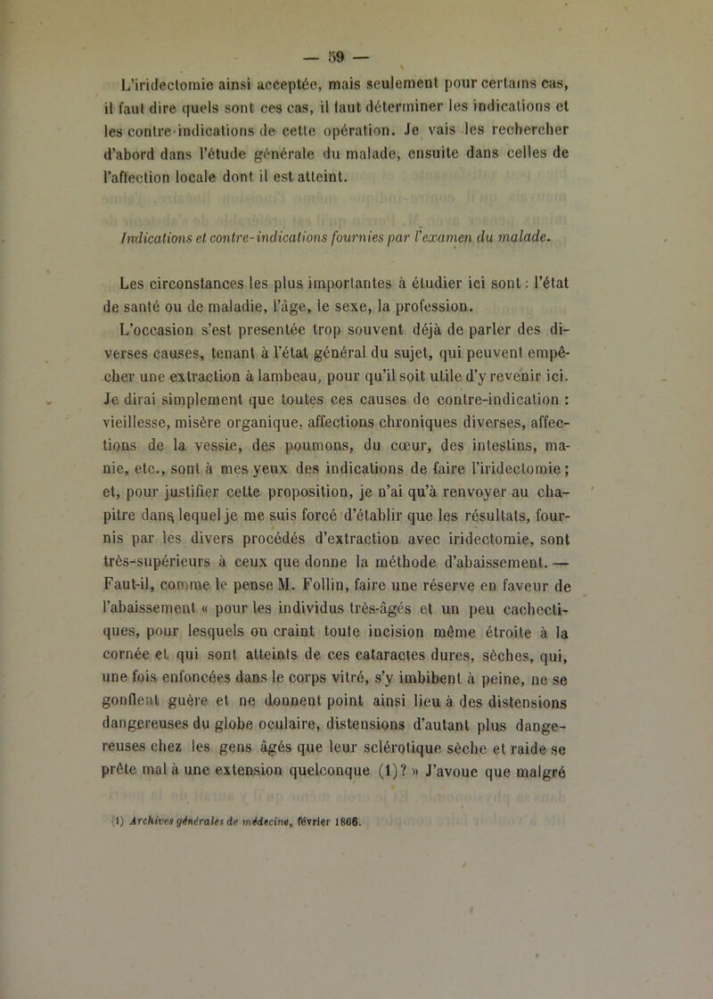 L’irideclomie ainsi acceptée, mais seulement pour certains cas, il faut dire qucMs sont ces cas, il faut déterminer les indications et les contre-indications de. cette opération. Je vais les rechercher d’abord dans l’étude générale du malade, ensuite dans celles de l’afleclion locale dont il est atteint. Indications et contre- indications fournies par Vexamen du malade. Les circonstances les plus importantes à étudier ici sont; l’état de santé ou de maladie, l’àge, le sexe, la profession. L’occasion s’est présentée trop souvent déjà de parler des di- verses causes, tenant à l’état général du sujet, qui peuvent empê- cher une extraction à lambeau, pour qu’il soit utile d’y revenir ici. Je dirai simplement que toutes ces causes de contre-indication : vieillesse, misère organique, affections chroniques diverses, affec- tions de la vessie, des poumons, du cœur, des intestins, ma- nie, etc., sont à mes yeux des indications de faire l’iridectomie; et, pour justifier cette proposition, je n’ai qu’à renvoyer au cha- pitre dans lequel je nae suis forcé d’établir que les résultats, four- nis par les divers procédés d’extraction avec iridectomie, sont très-supérieurs à ceux que donne la méthode d’abaissement. — Faut-il, comme le pense M. Follin, faire une réserve en faveur de l’abaissement « pour les individus très-âgés et un peu cachecti- ques, pour lesquels on craint toute incision même étroite à la cornée et qui sont atteints de ces cataractes dures, sèches, qui, une fois enfoncées dans le corps vitré, s’y imbibent à peine, ne se gonflent guère et ne donnent point ainsi lieu à des distensions dangereuses du globe oculaire, distensions d’autant plus dange- reuses chez les gens âgés que leur sclérotique sèche et raide se prête mal à une extension quelconque (1)? » J’avoue que malgré