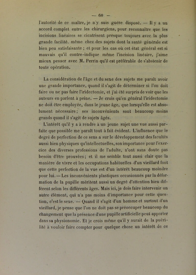 l’aulorité de ce maître, je n’y suis guère disposé. — Il y a uu accord complet entre les chirurgiens, pour reconnaître que les incisions linéaires se cicatrisent presque toujours avec la plus grande facilité, même chez des sujets dont la santé générale est bien peu satisfaisante ; et pour les cas où cet état général est si mauvais qu’il contre-indique même l’incision linéaire, j’aime mieux penser avec M. Perrin qu’il est préférable de s’abstenir de toute opération. La considération de l’âge et du sexe des sujets me paraît avoir une grande importance, quand il s’agit de déterminer si l’on doit faire ou ne pas faire l’iridectomie, et j’ai été surpris de voir que les auteurs en parlent à peine. — Je crois qu’en général l’iridectomie ne doit être employée, dans le jeune âge, que lorsqu’elle est abso- lument nécessaire; ses inconvénients sont beaucoup moins grands quand il s’agit de sujets âgés. \ L’intérêt qu’il y a à rendre à un jeune sujet une vue aussi par- faite que possible me paraît tout à fait évident. L’influence que le degré de perfection de ce sens a sur le développement des facultés aussi bien physiques qu’intellectuelles, son importance pour l’exer- cice des diverses professions de l’adulte, n’ont sans doute pas besoin d’être prouvées ; et il me semble tout aussi clair que la manière de vivre et les occupations habituelles d’un vieillard font que cette perfection de la vue est d’un intérêt beaucoup moindre pour lui. —Les inconvénients plastiques occasionnés par la défor- mation de la pupille méritent aussi un degré d’attention bien dif- férent selon les différents âges. Mais ici, je dois faire intervenir un autre élément, qui n’a pas moins d’importance pour cette ques- tion, c’est le sexe. — Quand il s’agit d’un bommeet surtout d’un vieillard, je pense que l’on ne doit pas se préoccuper beaucoup du changement que la présence d’une pupille artificielle peut apporter dans sa physionomie. Et je crois même qu’il y aurait de la puéri- lité à vouloir faire compter pour quelque chose un intérêt de ce