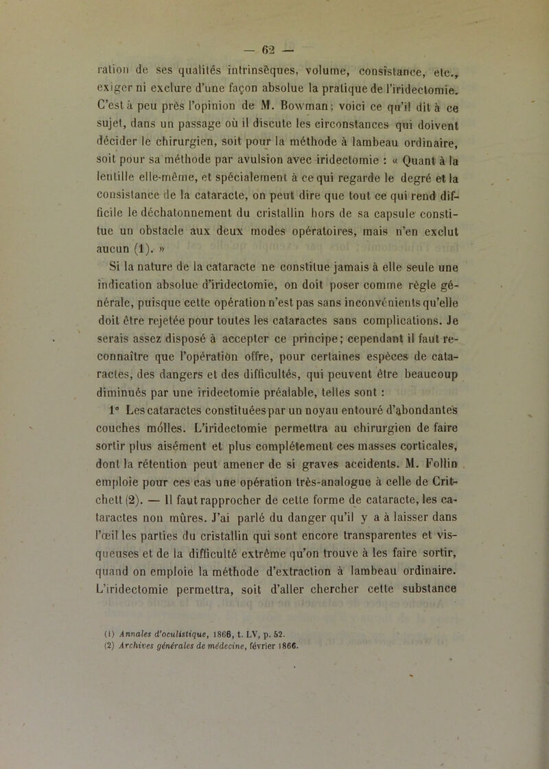 ration de ses qualités intrinsèques, volume, consistance, etc., exiger ni exclure d’une façon absolue la pratique de rirideclomïe. C’est à peu près l’opinion de M. Bowman; voici ce qu’il dit à ce sujet, dans un passage où il discute les circonstances qui doivent décider le chirurgien, soit pour la méthode à lambeau ordinaire, soit pour sa méthode par avulsion avec iridectomie ; « Quant à la lentille elle-même, et spécialement à ce qui regarde le degré et la consistance de la cataracte, on peut dire que tout ce qui rend dif- ficile le déchatonnement du cristallin hors de sa capsule consti- tue un obstacle aux deux modes opératoires, mais n’en exclut aucun (1). » Si la nature de la cataracte ne constitue jamais à elle seule une indication absolue d’iridectomie, on doit poser comme règle gé- nérale, puisque cette opération n’est pas sans inconvénients qu’elle doit être rejetée pour toutes les cataractes sans complications. Je serais assez disposé à accepter ce principe; cependant il faut re- connaître que l’opératibn offre, pour certaines espèces de cata- ractes, des dangers et des difficultés, qui peuvent être beaucoup diminués par une iridectomie préalable, telles sont : 1“ Les cataractes constituées par un noyau entouré d’abondantes couches molles. L’iridectomie permettra au chirurgien de faire sortir plus aisément et plus complètement ces masses corticales, dont la rétention peut amener de si graves accidents. M. Follin , emploie pour ces cas une opération très-analogue à celle de Grifr- chett (2). — 11 faut rapprocher de cette forme de cataracte, les ca- taractes non mûres. J’ai parlé du danger qu’il y a à laisser dans l’œil les parties du cristallin qui sont encore transparentes et vis- queuses et de la difficulté extrême qu’on trouve à les faire sortir, quand on emploie la méthode d’extraction à lambeau ordinaire. L’iridectomie permettra, soit d’aller chercher cette substance (1) Annales d’oculistique, 1866, t. LV, p. 62. (2) Archives générales de médecine, février 1866.