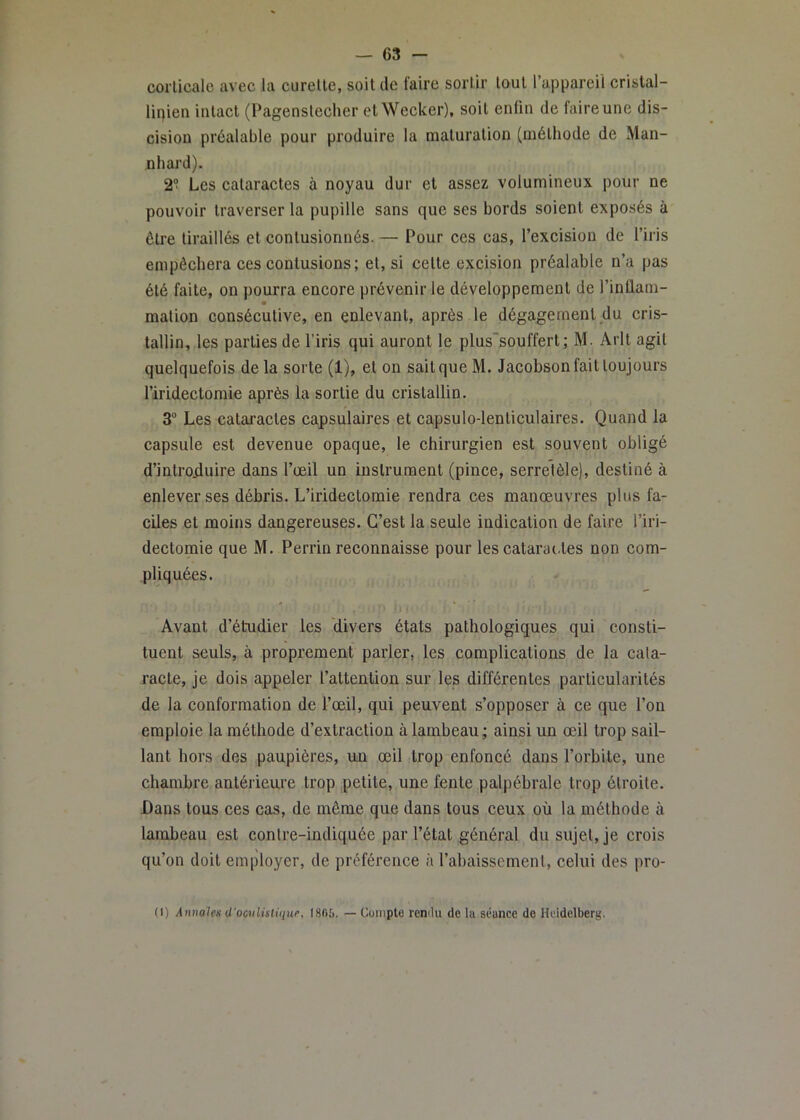 corticale avec la curette, soit de faire sortir tout l’appareil cristal- lipien intact (Pagenstecher etWecker), soit enfin de faire une dis- cision préalable pour produire la maturation (méthode de Man- nhard). 2“ Les cataractes à noyau dur et assez volumineux pour ne pouvoir traverser la pupille sans que ses bords soient exposés à éti'e tiraillés et contusionnés. — Pour ces cas, l’excision de l’iris empêchera ces eontusions; et, si cette excision préalable n’a pas été faite, on pourra encore prévenir le développement de l’inflam- malion conséeutive, en enlevant, après le dégagement du cris- tallin, les parties de l’iris qui auront le plus'souffert ; M. Arlt agit quelquefois de la sorte (1), et on sait que M. Jacobson fait toujours l’iridectomie après la sortie du cristallin. 3 Les cataractes capsulaires et capsulo-lenticulaires. Quand la capsule est devenue opaque, le chirurgien est souvent obligé d’introjiuire dans l’œil un instrument (pinee, serrelèle), destiné à enlever ses débris. L’iridectomie rendra ces manœuvres plus fa- ciles et moins dangereuses. C’est la seule indication de faire l’iri- dectomie que M. Perrin reconnaisse pour les catara(-tes non com- pliquées. Avant d’étudier les 'divers états pathologiques qui consti- tuent seuls, à proprement parler, les complications de la cata- racte, je dois appeler l’attention sur les différentes particularités de la conformation de l’œil, qui peuvent s’opposer à ce que l’on emploie la méthode d’extraction à lambeau ; ainsi un œil trop sail- lant hors des paupières, un œil trop enfoncé dans l’orbite, une chambre antérieure trop petite, une fente palpébrale trop étroite. Dans tous ces cas, de même que dans tous ceux où la méthode à lambeau est contre-indiquée par l’état général du sujet, je crois qu’on doit employer, de préférence à l’abaissement, celui des pro- (I) Annales d'ocnlistique, 1866. — Cüiuplo renilu de lu séance de Heidelberg.