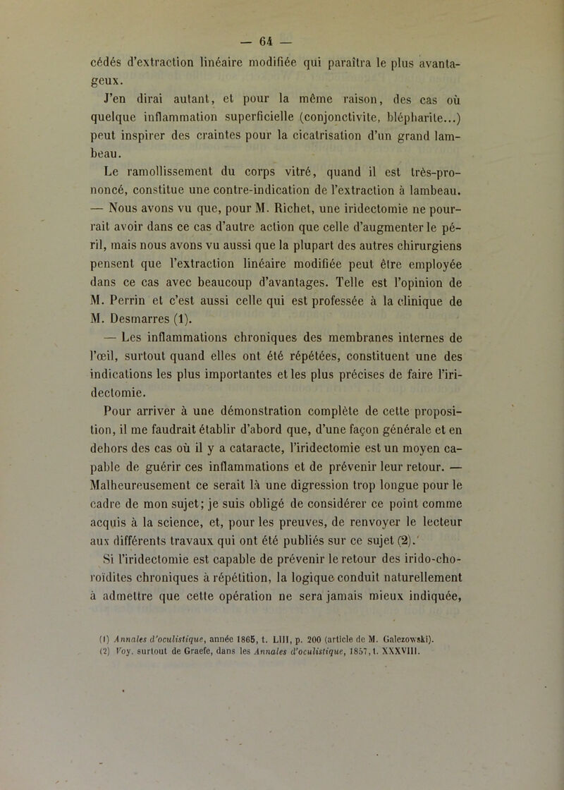 cédés d’extraction linéaire modifiée qui paraîtra le plus avanta- geux. J’en dirai autant, et pour la même raison, des cas où quelque inflammation superficielle (eonjonctivite, blépharite...) peut inspirer des craintes pour la cicatrisation d’un grand lam- beau. Le ramollissement du corps vitré, quand il est très-pro- noncé, constitue une contre-indication de l’extraction à lambeau. — Nous avons vu que, pour M. Richet, une iridectomie ne pour- rait avoir dans ce cas d’autre action que celle d’augmenter le pé- ril, mais nous avons vu aussi que la plupart des autres chirurgiens pensent que l’extraction linéaire modifiée peut être employée dans ce cas avec beaucoup d’avantages. Telle est l’opinion de M. Perrin et c’est aussi celle qui est professée à la clinique de M. Desmarres (1). — Les inflammations chroniques des membranes internes de l’œil, surtout quand elles ont été répétées, constituent une des indications les plus importantes et les plus précises de faire l’iri- dectomie. Pour arriver à une démonstration complète de cette proposi- tion, il me faudrait établir d’abord que, d’une façon générale et en dehors des cas où il y a cataracte, l’iridectomie est un moyen ca- pable de guérir ces inflammations et de prévenir leur retour. — Malheureusement ce serait là une digression trop longue pour le cadre de mon sujet; je suis obligé de considérer ce point comme acquis à la science, et, pour les preuves, de renvoyer le lecteur aux différents travaux qui ont été publiés sur ce sujet (2).' Si l’iridectomie est capable de prévenir le retour des irido-cho- roïdites chroniques à répétition, la logique conduit naturellement à admettre que cette opération ne sera jamais mieux indiquée, (1) Annales d'oculistique, année 1865, t. LUI, p. 200 (article de M. Galezo-wski). (2) Voy. surtout de Graefe, dans les Aniiales d’oculistique, 1857,1. XXXVlll.