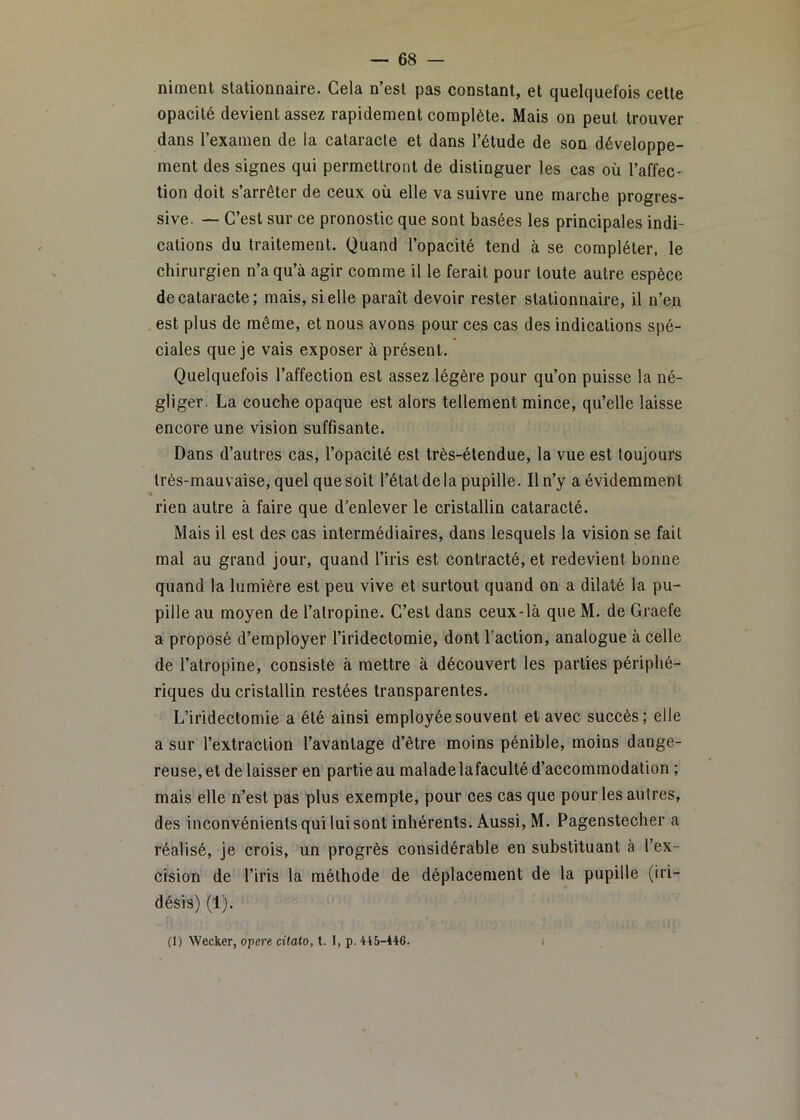 niment stationnaire. Gela n’est pas constant, et quelquefois celte opacité devient assez rapidement complète. Mais on peut trouver dans l’examen de la cataracte et dans l’étude de son développe- ment des signes qui permettront de distinguer les cas où l’affec- tion doit s’arrêter de ceux où elle va suivre une marche progres- sive. — C’est sur ce pronostic que sont basées les principales indi- cations du traitement. Quand l’opacité tend à se compléter, le chirurgien n’a qu’à agir comme il le ferait pour toute autre espèce de cataracte; mais, si elle paraît devoir rester stationnaire, il n’en est plus de même, et nous avons pour ces cas des indications spé- ciales que je vais exposer à présent. Quelquefois l’affection est assez légère pour qu’on puisse la né- gliger. La couche opaque est alors tellement mince, qu’elle laisse encore une vision suffisante. Dans d’autres cas, l’opacité est très-étendue, la vue est toujours très-mauvaise, quel que soit l’état de la pupille. Il n’y a évidemment rien autre à faire que d’enlever le cristallin cataracté. Mais il est des cas intermédiaires, dans lesquels la vision se fait mal au grand jour, quand l’iris est contracté, et redevient bonne quand la lumière est peu vive et surtout quand on a dilaté la pu- pille au moyen de l’atropine. C’est dans ceux-là que M. de Graefe a proposé d’employer l’iridectomie, dont l’action, analogue à celle de l’atropine, consiste à mettre à découvert les parties périphé- riques du cristallin restées transparentes. L’iridectomie a été ainsi employée souvent et avec succès; elle a sur l’extraction l’avantage d’être moins pénible, moins dange- reuse, et de laisser en partie au maladelafaculté d’accommodation ; mais elle n’est pas plus exempte, pour ces cas que pour les autres, des inconvénients qui lui sont inhérents. Aussi, M. Pagenstecher a réalisé, je crois, un progrès considérable en substituant à l’ex- cision de l’iris la méthode de déplacement de la pupille (iri- désis) (1). (1) Wecker, opéré citato, t. I, p. 445-446. i