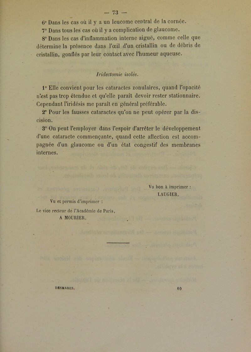 ()“ Dans les cas où il y a un leucome central de la cornée. 7“ Dans tous les cas où il y a complication de glaucome. 8“ Dans les cas d’inflammation interne aiguë, comme celle que détermine la présence dans l’œil d’un cristallin ou de débris de cristallin, gonflés par leur contact avec l’humeur aqueuse. Iridectomie isolée. 1“ Elle convient pour les cataractes zonulaires, quand l’opacité n’^st pas trop étendue et qu’elle paraît devoir rester stationnaire. Cependant l’iridésis me paraît en général préférable. 2® Pour les fausses cataractes qu’on ne peut opérer par la dis- cision. 3“ On peut l’employer dans l’espoir d’arrêter le développement d’une cataracte commençante, quand cette affection est accom- pagnée d’un glaucome ou d’un état congestif des membranes internes. Vu et permis d’imprimer : Le vice recteur de l’Académie de Paris, A MOURIER. Vu bon à imprimer : LAUGIER. DBSMAUliS. 10