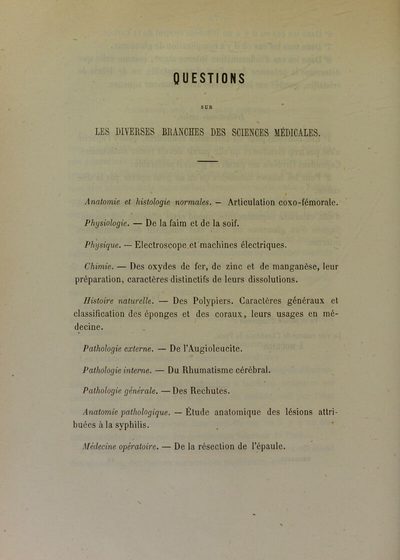 QUESTIONS SUR LES DIVERSES BIUNCSES DES SCIENCES MÉDICALES. Anatomie et histologie normales. — Articulation coxo-fémorale. Physiologie. — De la faim et de la soif. Physique. — Eleclroscope et machines électriques. Chimie. — Des oxydes de fer, de zinc et de manganèse, leur préparation, caractères distinctifs de leurs dissolutions. Histoire naturelle. — Des Polypiers. Caraetères généraux et elassilication des éponges et des coraux, leurs usages en mé- decine. Pathologie externe. — De l’Augioleucite. Pathologie interne. — Du Rhumatisme cérébral. Pathologie générale. —Des Rechutes. Anatomie pathologique. — Étude anatomique des lésions attri- buées à la syphilis. Médecine opératoire. — De la résection de l’épaule.