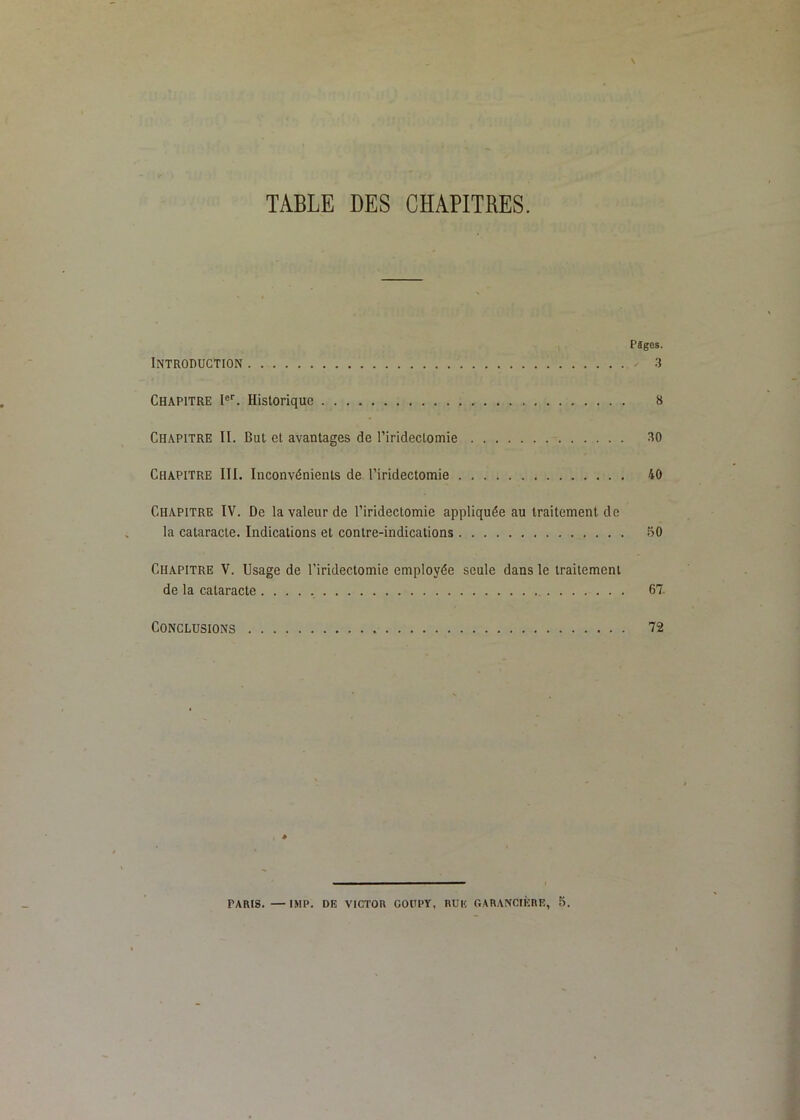 TABLE DES CHAPITRES. Pîges. Introduction - 3 Chapitre Historique 8 Chapitre II. But et avantages de riridectomie 30 Chapitre III. Inconvénients de l’iridectomie . 40 Chapitre IV. De la valeur de l’iridectomie appliquée au traitement de la cataracte. Indications et contre-indications 50 Chapitre V. Usage de l’iridectomie employée seule dans le traitement de la cataracte 67. Conclusions 72 PARIS. — IMP. DE VICTOR COUPY, RUE GARANCIÈIRE, 5.