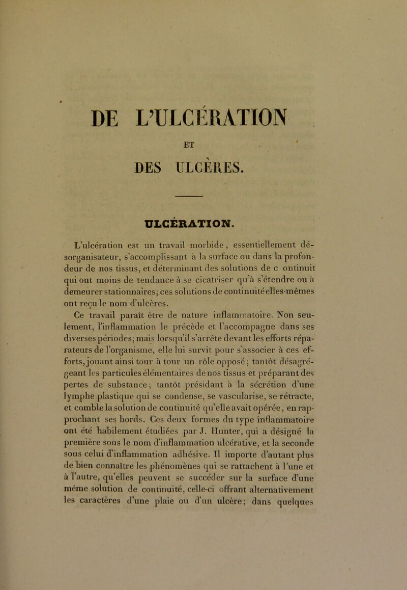 DE L’ULCÉRATION ET DES ULCÈRES. ULCÉRATION. L’ulcération est un travail morbide, essentiellement dé- sorganisateur, s’accomplissant à la surface ou dans la profon- deur de nos tissus, et déterminant des solutions de c ontinuit qui ont moins de tendance à se cicatriser qu’à s’étendre ou à demeurer stationnaires; ces solutions de continuitéelles-mêmes ont reçu le nom d’ulcères. Ce travail paraît être de nature inflammatoire. Non seu- lement, l’inflammation le précède et l’accompagne dans ses diverses périodes; mais lors([u’il s’arrête devant les efforts répa- rateurs de l’organisme, elle lui survit pour s’associer à ces ef- forts, jouant ainsi tour à tour un rôle opposé; tantôt désagré- geant les particules élémentaires de nos tissus et préparant des pertes de' substance ; tantôt présidant à la sécrétion d’une lymphe plastique qui se condense, se vascularisé, se rétracte, et comble la solution de continuité qu’elle avait opérée, en rap- prochant ses bords. Ces deux formes du type inflammatoire ont été habilement étudiées par J. llunter, qui a désigné la première sous le nom d'inflammation ulcérative, et la seconde sous celui d’inflammation adhésive. Il importe d’autant plus de bien connaître les phénomènes qui se rattachent à l’une et à l’autre, qu’elles peuvent se succéder sur la surface d’une même solution de continuité, celle-ci offrant alternativement les caractères d’une plaie ou d’un ulcère; dans quelques