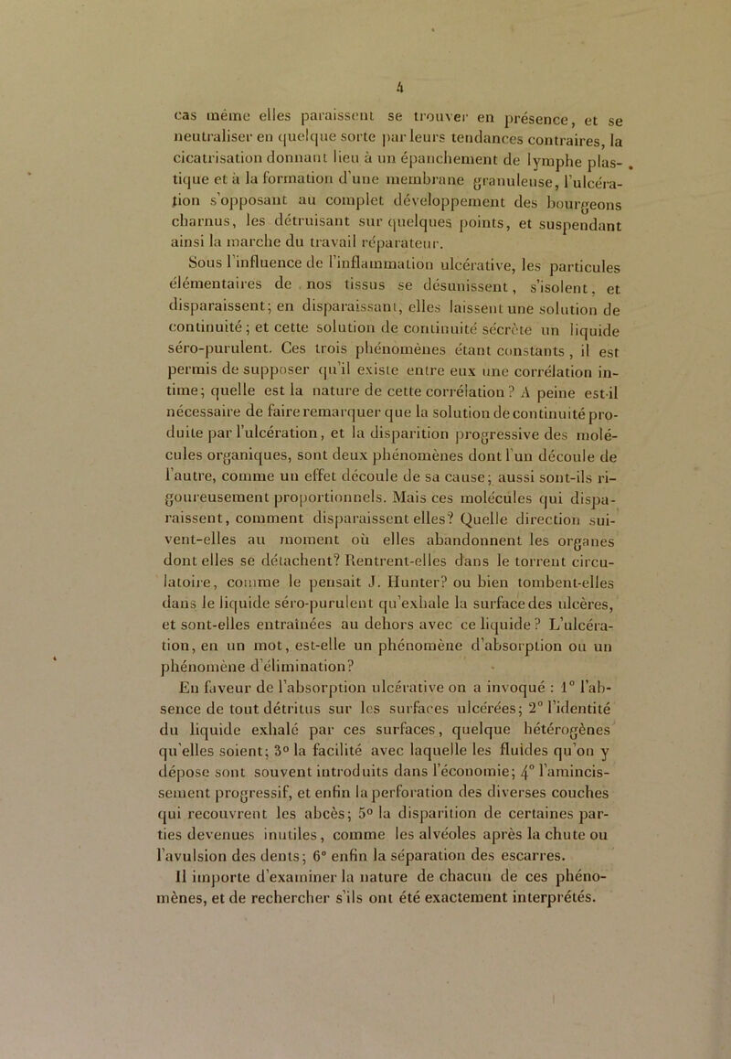 cas inéirie elles paraissent se trouver en présence, et se neutraliser en (juelque sorte jtar leurs tendances contraires, la cicatrisation donnant lieu à un épanchement de lymphe plas- . tique et à la formation d’une membrane granuleuse, l’ulcéra- tion s’opposant au complet développement des bourgeons charnus, les détruisant sur cpielques points, et suspendant ainsi la marche du travail réparateur. Sous 1 influence de 1 inflammation ulcérative, les particules élémentaires de nos tissus se désunissent, s’isolent, et disparaissent; en disparaissant, elles laissent une solution de continuité ; et cette solution de continuité sécrète un liquide séro-purulent. Ces trois phénomènes étant constants, il est permis de supposer qu’il existe entre eux une corrélation in- time; quelle est la nature de cette corrélation ? A peine est-il nécessaire de faire remarquer que la solution decontinuité pro- duite par l’ulcération, et la disparition progressive des molé- cules organiques, sont deux phénomènes dont l’un découle de l’autre, comme un effet découle de sa cause; aussi sont-ils ri- goui eusement proportionnels. Mais ces molécules qui dispa- raissent, comment disparaissent elles? Quelle direction sui- vent-elles au moment où elles abandonnent les organes dont elles se détachent? Rentrent-elles dans le torrent circu- latoire, comme le pensait J. Hunter? ou bien tombent-elles dans le liquide séro-purulent qu’exhale la surface des ulcères, et sont-elles entraînées au dehors avec ce liquide? L’ulcéra- tion, en un mot, est-elle un phénomène d’absorption ou un phénomène d’élimination? En faveur de l’absorption ulcérative on a invoqué : 1° l’ab- sence de tout détritus sur les surfaces ulcérées; 2“ l’identité du liquide exhalé par ces surfaces, quelque hétérogènes qu elles soient; 3“ la facilité avec laquelle les fluides qu’on y dépose sont souvent introduits dans l’économie; 4° l’amincis- sement progressif, et enfin la perforation des diverses couches qui recouvrent les abcès; 5° la disparition de certaines par- ties devenues inutiles, comme les alvéoles après la chute ou l’avulsion des dents; 6° enfin la séparation des escarres. Il importe d’examiner la nature de chacuu de ces phéno- mènes, et de rechercher s’ils ont été exactement interprétés.