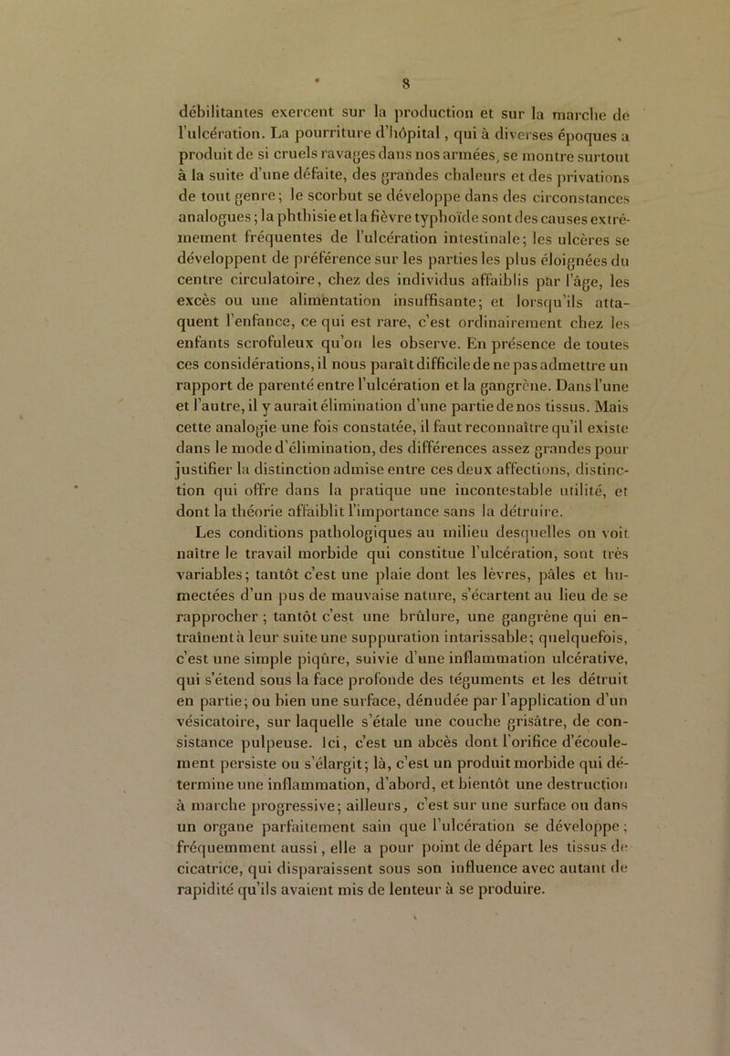 débilitantes exercent sur la production et sur la marche de l’ulcération. La pourriture d’hôpital, qui à diverses époques a produit de si cruels ravages dans nos armées, se montre surtout à la suite d’une défaite, des grandes chaleurs et des privations de tout genre; le scorbut se développe dans des circonstances analogues ; la phthisie et la fièvre typhoïde sont des causes extrê- mement fréquentes de l’ulcération intestinale; les ulcères se développent de préférence sur les parties les plus éloignées du centre circulatoire, chez des individus affaiblis par l’âge, les excès ou une alimentation insuffisante; et lorsqu’ils atta- quent l’enfance, ce qui est rare, c’est ordinairement chez les enfants scrofuleux qu’on les observe. En présence de toutes ces considérations, il nous paraît difficile de ne pas admettre un rapport de parenté entre l’ulcération et la gangrène. Dans l’une et l’autre, il y aurait élimination d’une partie de nos tissus. Mais cette analogie une fois constatée, il faut reconnaître qu’il existe dans le mode d’élimination, des différences assez grandes pour justifier la distinction admise entre ces deux affections, distinc- tion qui offre dans la pratique une incontestable utilité, et dont la théorie affaiblit l’importance sans la détruire. Les conditions pathologiques au milieu desquelles on voit naître le travail morbide qui constitue l’ulcération, sont très variables ; tantôt c’est une plaie dont les lèvres, pâles et hu- mectées d’un pus de mauvaise nature, s’écartent au lieu de se rapprocher ; tantôt c’est une brûlure, une gangrène qui en- traînentà leur suite une suppuration intarissable; quelquefois, c’est une simple piqûre, suivie d’une inflammation ulcérative, qui s’étend sous la face profonde des téguments et les détruit en partie; ou bien une surface, dénudée par l’application d’un vésicatoire, sur laquelle s’étale une couche grisâtre, de con- sistance pulpeuse. Ici, c’est un abcès dont l’orifice d’écoule- ment persiste ou s’élargit; là, c’est un produit morbide qui dé- termine une inflammation, d’abord, et bientôt une destruction à marche progressive; ailleurs, c’est sur une surface ou dans un organe parfaitement sain que l’ulcération se développe ; fréquemment aussi, elle a pour point de départ les tissus d(î cicatrice, qui disparaissent sous son influence avec autant de rapidité qu’ils avaient mis de lenteur à se produire.