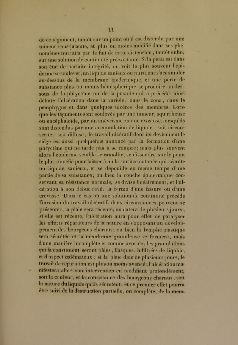 de ce téyuinent, tantôt sur un point oii il est distendu par une tumeur sous-jacente, et plus ou moins modifié dans ses phé- nomènes nutritifs par le fait de celte distension ; tantôt enfin, sur une solution de contiunilé préexistante. Si la peau est dans son état de parfaite intégrité, on voit le pins .souvent l’épi- derme se soulever, un liquide sanieux ou purulent s’accumuler au-dessous de la membrane épidermique, et une perte de substance plus ou moins hémispbéri([ue se produire au-des- sous de la phlyctène ou de la pusltde (jui a précédé; ainsi débute l’ulcération dans la variole, dans le zona, dans le pemphygus et dans quelques ulcères des membres. Lors- que les téguments sont soulevés par une tumeur, squirrheuse ou encépbaloïde, par un anévrisme ou nue exostose, lorsqu’ils sont distendus par une accumulation de liquide, soit circon- scrite, soit diffuse, le travail ulcératif dont ils deviennent le siège est aussi quelquefois annoncé par la formation d’une phlyctène qui ne larde pas à se rompre; mais plus souvent alors l’épiderme semble se ramollir, se dissoudre sur le point le plus tuméfié pour laisser à nu la surface cutanée qui sécrète un liquide sanieux, et se dépouille en même temps d’une partie de sa substance; ou bien la couche épidermique con- servant sa résistance normale, se divise linéairement, et l’ul- céiation à son début revêt la forme d’une fissure ou d’une crevasse. Dans le cas où une solution de continuité précède l’invasion du travail ulcératif, deux circonstances peuvent se présenter; la plaie sera récente, ou datera de plusieurs jours ; si elle est récente, l’ulcération aura pour effet de paralyser les efforts réparateurs de la nature en s’opposant au dévelop- pement des bourgeons charnus; ou bien la lymphe plastique sera sécrétée et la membrane granuleuse se formera, mais d’une manière incomplète et comme avortée; les granulations qui la constituent seront pâles, flasques, infiltrées de liquide, et d’aspect œdémateux ; si la plaie date de plusieurs jours, le tiavail de réparation est plusou moins avancé ; l’ulcération ma- nifestera alors son intervention en modifiant profondément, soit la couleur, et la consistance des bourgeons charnus, soit la nature du liquide qu’ils sécrètent; et ce premier effet pourra être suivi de la destruction partielle, ou complète, de la mem.