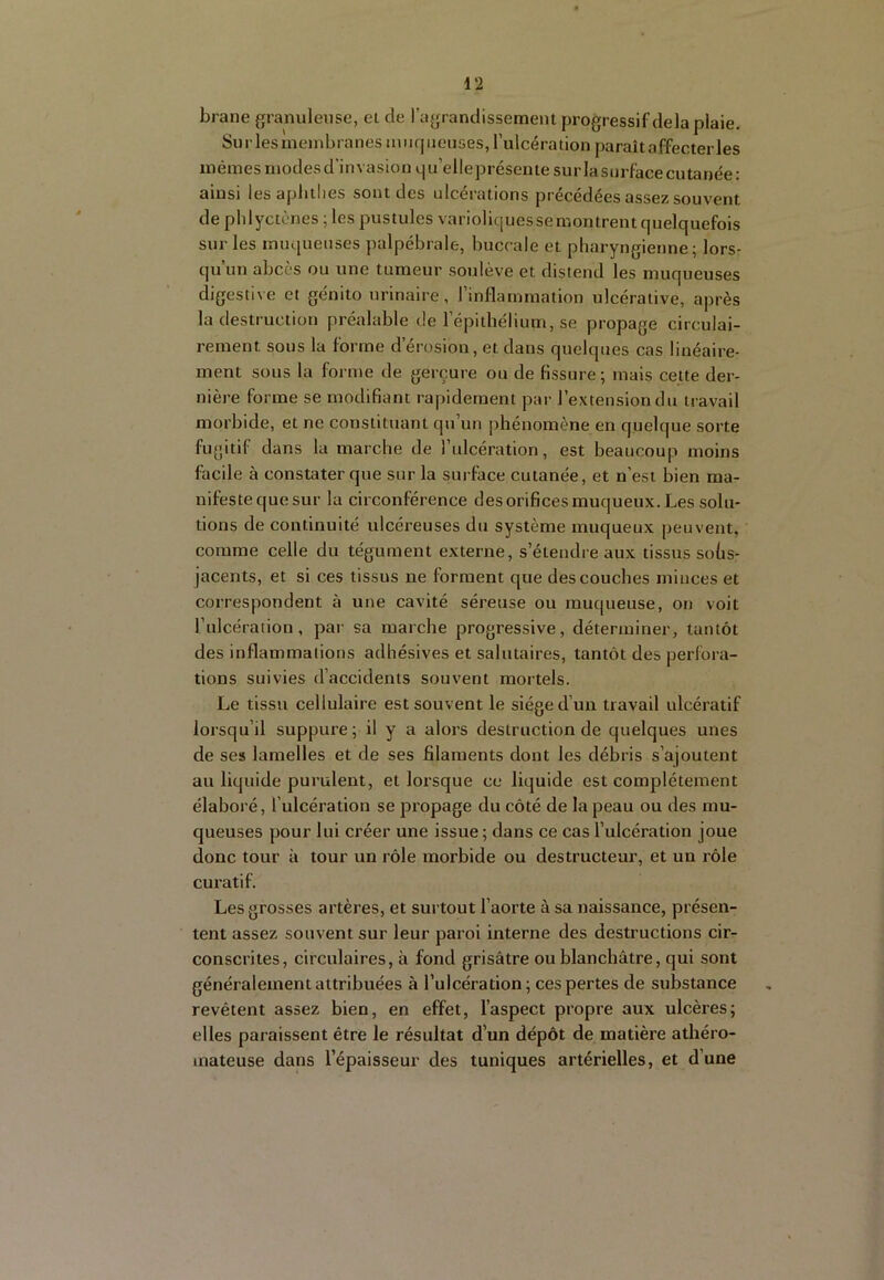 brane granuleuse, et de ragrandissement progressif delà plaie. Surlesineinbranesiiiiiqiieiises, l’ulcération paraît affecter les mêmes modes d’invasion qu’elleprésente sur la surface cutanée: ainsi les aplitlies sont des ulcérations précédées assez souvent de plilyctènes ; les pustules varioliquesse montrent quelquefois sur les muqueuses palpébrale, buccale et pharyngienne; lors- qu’un abcès ou une tumeur soulève et distend les muqueuses digestive et génito urinaire, l’inflammation ulcérative, après la destruction préalable de l’épithélium, se propage circulai- rement sous la forme d’érosion, et dans quelques cas linéaire- ment sous la forme de gerçure ou de fissure; mais cette der- nière forme se modifiant rapidement par l’extension du travail morbide, et ne constituant qu’un phénomène en quelque sorte fugitif dans la marche de l’ulcération, est beaucoup moins facile à constater que sur la surface cutanée, et n’est bien ma- nifeste que sur la circonférence des orifices muqueux. Les solu- tions de continuité ulcéreuses du système muqueux peuvent, comme celle du tégument externe, s’étendre aux tissus sohs- jacents, et si ces tissus ne forment que des couches minces et correspondent à une cavité séreuse ou muqueuse, on voit l’ulcération, par sa marche progressive, déterminer, tantôt des inflammations adhésives et salutaires, tantôt des perfora- tions suivies d’accidents souvent mortels. Le tissu cellulaire est souvent le siège d’un travail ulcératif lorsqu’il suppure; il y a alors destruction de quelques unes de ses lamelles et de ses filaments dont les débris s’ajoutent au liquide purulent, et lorsque ce liquide est complètement élaboré, l’ulcération se propage du côté de la peau ou des mu- queuses pour lui créer une issue; dans ce cas l’ulcération joue donc tour à tour un rôle morbide ou destructeur, et un rôle curatif. Les grosses artères, et surtout l’aorte à sa naissance, présen- tent assez souvent sur leur paroi interne des destructions cir- conscrites, circulaires, à fond grisâtre ou blanchâtre, qui sont généralement attribuées à l’ulcération; ces pertes de substance revêtent assez bien, en effet, l’aspect propre aux ulcères; elles paraissent être le résultat d’un dépôt de matière athéro- mateuse dans l’épaisseur des tuniques artérielles, et d’une