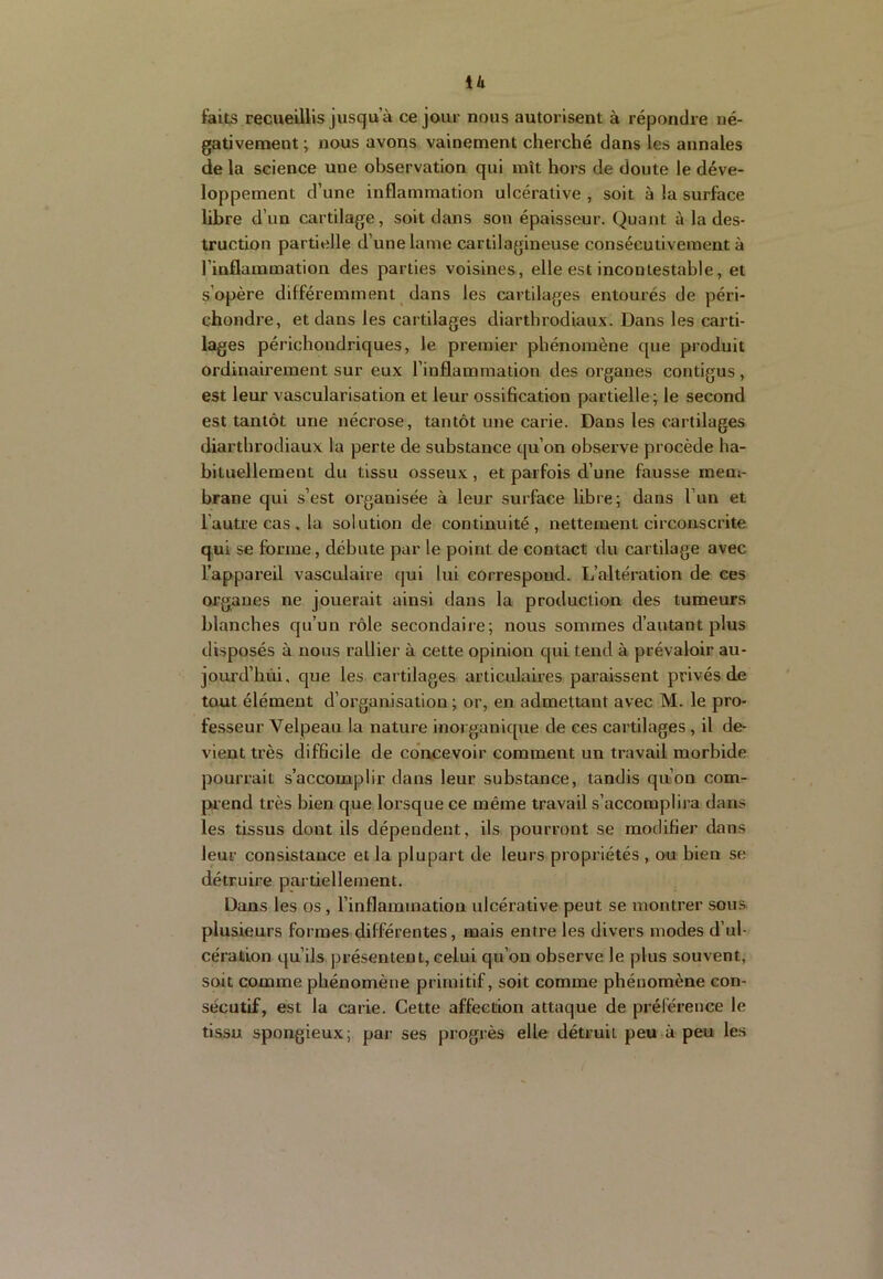 U faits recueillis jusqu’à ce jour nous autorisent à répondre né- gativement ; nous avons vainement cherché dans les annales de la science une observation qui mît hors de doute le déve- loppement d’une inflammation ulcérative , soit à la surface libre d’un cartilage, soit dans son épaisseur. Quant à la des- truction partielle d’une lame cartilagineuse consécutivement à l’inflammation des parties voisines, elle est incontestable, et s’opère différemment dans les cartilages entourés de péri- chondre, et dans les cartilages diarthrodiaux. Dans les carti- lages périchondriques, le premier phénomène que produit ordinairement sur eux l’inflammation des organes contigus, est leur vascularisation et leur ossification partielle; le second est tantôt une nécrose, tantôt une carie. Dans les cartilages diarthrodiaux la perte de substance c[u’on observe procède ha- bituellement du tissu osseux , et parfois d’une fausse mem- brane qui s’est organisée à leur surface libre; dans l’un et l’autre cas. la solution de continuité, nettement circonscrite qui se forme, débute par le point de contact du cartilage avec l’appareil vasculaire qui lui correspond. L’altération de ces organes ne jouerait ainsi dans la production des tumeurs blanches qu’un rôle secondaire; nous sommes d’autant plus disposés à nous rallier à cette opinion qui tend à prévaloir au- jourd’hùi, que les cartilages articidaires paraissent privés de tout élément d’organisation ; or, en admettant avec M. le pro- fesseur Velpeau la nature inorganique de ces cartilages , il de- vient très difficile de concevoir comment un travail morbide pourrait s’accomplir dans leur substance, tandis qn’on com- paend très bien que lorsque ce même travail s’accomplira dans les tissus dont ils dépendent, ils pourront se modifier dans leur consistance et la plupart de leurs propriétés , ou bien se détruire partiellement. Dans les os , l’inflammation ulcérative peut se montrer sous plusieurs formes différentes, mais entre les divers modes d’ul- cération qu’ils présentent, celui qu’on observe le plus souvent, soit comme phénomène primitif, soit comme phénomène con- sécutif, est la carie. Cette affection attaque de préférence le tissu spongieux; par ses progrès elle détruit peu à peu les
