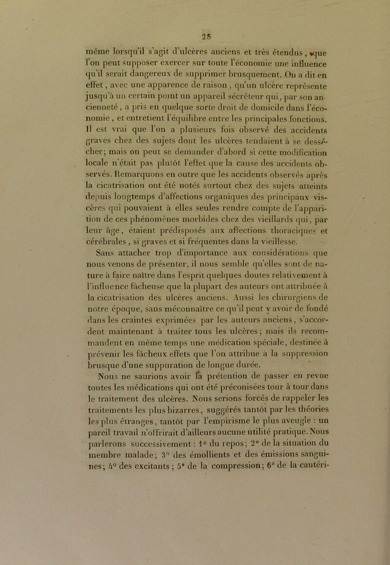 même lorsqu’il s’agit d’ulcères anciens et très étendus, *que l’on peut supposer exercer sur toute l’économie une influence qu’il serait dangereux de supprimer brusquement. On a dit en effet, avec une apparence de raison , qu’un ulcère représente jusqu’à un certain point un appareil sécréteur qui, par son an- cienneté , a pris en quelque sorte droit de domicile dans l’éco- nomie , et entretient l’équilibre entre les principales fonctions. Il est vrai que l’on a plusieurs fois observé des accidents graves chez des sujets dont les ulcères tendaient à se dessé- cher; mais on peut se tlemander d’abord si cette modification locale n’était pas plutôt l’effet (jue la cause des accidents ob- servés. Remarquons en outre que les itccidents observés après la cicatrisation ont été notés surtout chez des sujets atteints depuis longtemps d’affections organiques des principaux vis- cères qui pouvaient à elles seules rendre compte de l’appari- tion de ces phénomènes morbides chez des vieillards qui, par leur âge, étaient prédisposés aux affections thoraciques et cérébrales , si graves et si fréquentes dans la vieillesse. Sans attacher trop d’importance aux considérations que nous venons de présenter, il nous semble qu’elles sont de na- ture à faire naître dans l’esprit quelques doutes relativement à rinfluence fâcheuse que la plupart des auteurs ont attribuée à la cicatrisation des ulcères anciens. Aussi les chirurgiens de notre époque, sans méconnaître ce qu’il peut y avoir de fondé dans les craintes exprimées par les auteurs anciens, s’accor- dent maintenant à traiter tous les ulcères; mais ils recom- mandent en même temps une médication spéciale, destinée à prévenir les fâcheux effets que l’on attribue à la suppression brusque d’une suppuration de longue durée. Nous ne saurions avoir la prétention de passer en revue toutes les médications qui ont été préconisées tour à tour dans le traitement des ulcères. Nous serions forcés de rappeler les traitements les plus bizarres, suggérés tantôt par les théories les plus étranges, tantôt par l’empirisme le plus aveugle ; un pareil travail n’offrirait d’ailleurs aucune utilité pratique. Nous parlerons successivement ; 1° du repos; 2“ de la situation du membre malade; 3 des émollients et des émissions sangui- nes; des excitants ; 5® de la compression; 6“ de la cautéri-