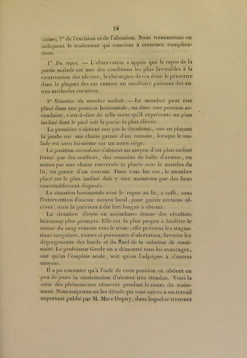 20 satiwn; 7“ de l'excision et de l’abrasion. Nous terminerons en indi([imnt le traitement qui convient à certaines complica- tions. 1“ Du repos. — L’observation a appris tpie le rejios de la partie malade est une des conditions les plus l'avorables à la cicatrisation des ulcères ; le chirurgien devra donc le prescrire tlans la plupart des cas comme un auxiliaire puissant des au- tres méthodes curatives. 2° Situation du membre malade. — Le membre peut être placé dans une position horizontale , ou dans une position as- cendante, c’est-à-dire de telle sorte qu’il représente un plan incliné dont le pied soit la partie la plus élevée. La première s’obtient soit par le décubitus, soit en plaçant la jambe sur une chaise garnie d’un coussin , lorsque le ma- lade est assis lui-même sur un autre siège. La position ascendante s’obtient au moyen d’un plan incliné formé par des oreillers, des coussins déballé d’avoine, ou mieux par une chaise renversée et placée sous le matelas du lit, ou garnie d’un coussin. Dans tous les cas, le membre placé sur le plan incliné doit y être maintenu par des liens convenablement disposés. La situation horizontale avec le repos au lit, a suffi, sans l’intervention d’aucun moyen local, poixr guérir certains ul- cères ; mais la guérison a été fort longue à obtenir. La situation élevée ou ascendante donne des résultats beaucoup plus prompts. Elle est la plus propre à faciliter le retour du sang veineux vers le tronc ; elle prévient les stagna- tions sanguines, causes si puissantes d’ulcération, favorise les dégorgements des bords et du fond de la solution de conti- nuité. Le professeur Gerdy en a démontré tous les avantages , soit qu’on l’emploie seule, soit qu’on l’adjoigne à d’autres moyens. Il a pu constater qu’à l’aide de cette position ou obtient en peu de jours la cicatrisation d’ulcères très étendus. Voici la série des phénomènes observés pendant le cours du traite- ment. Nous empruntons les détails qui vont suivre à un travail important publié par M. Marc Dupuy, dans lequel se trouvent