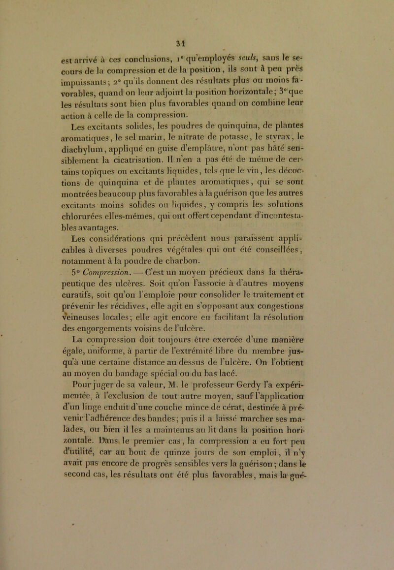 est arrivé à ces conclusions, i“ qu’employés sculs^ sans le se- cours de la compression et de la position , ils sont à peu près impuissants; 2“ qu'ils donnent des résultats plus ou moins là- vorables, quand on leur adjoint la position honzontale; 3® que les résultats sont bien plus favorables quand on combine leur action à celle de la compression. Les excitants solides, les poudres de quinquina, de plantes aromatiques, le sel marin, le nitrate de potasse, le styrax, le diachylum, appliqué en {juise d’emplâtre, n’ont pas hâté sen- siblement la cicatrisation. Il n’en a pas été de meme de cer- tains topiques ou excitants liquides, tels que le vin, les décoc- tions de quinquina et de plantes aromatiques, qui se sont montrées beaucoup plus favorables à la guérison que les autres excitants moins solides ou liquides, y compris les solutions chlorurées elles-mêmes, qui ont offert cependant d’incontesta- bles avantages. Les considérations qui précèdent nous paraissent appli- cables à diverses poudres végétales qui ont été conseillées, notamment à la poudre de charbon. 5° Compression. — C’est un moyen précieux dans la théra- peutique des ulcères. Soit qu’on l’associe à d’autres moyens curatifs, soit qu’on l’emploie pour consolider le traitement et prévenir les récidives, elle agit en s’opposant aux congestions veineuses locales; elle agit encore eu facilitant la résolution des engorgements voisins de l’ulcère. La compression doit toujours être exercée d’une manière égale, uniforme, à partir de l’extrémité libre du membre jus- qu’à xine certaine distance au dessus de l’ulcère. On l’obtient au moyen du bandage spécial ou du bas lacé. Pour juger de sa valeur, M. le professeur Gerdy l’a expéri- mentée, à l’exclusion de tout autre moyen, sauf l’application d’un linge enduit d’une couche mince de cérat, destinée à pré- venir l’adhérence des bandes ; puis il a laissé marcher ses ma- lades, ou bien il les a maintenus au lit dans la position hori- zontale. Oans, le premier cas, la compression a eu fort peu d’utilité, car au bout de quinze jours de son emploi, il n’y avait pas encore de progrès sensibles vers la guérison ; dans le second cas, les résultats ont été plus favorables, mais la gué-