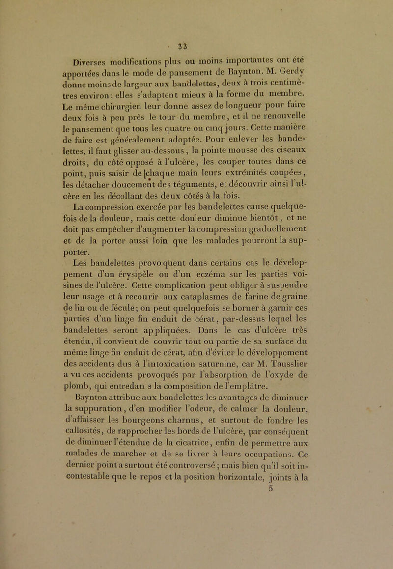 Diverses modifications plus ou moins importantes ont été apportées dans le mode de pansement de Baynton. M. Gerdy donne moins de largeur aux bandelettes, deux à trois centimè- tres environ; elles s’adaptent mieux à la forme du membre. Le même chirurgien leur donne assez de longueur pour faire deux fois à peu près le tour du membre, et d ne renouvelle le pansement que tous les quatre ou cinq jours. Cette manière de faire est généralement adoptée. Pour enlever les bande- lettes, il faut glisser au-dessous , la pointe mousse des ciseaux droits, du côté opposé à l’ulcère, les couper toutes dans ce point, puis saisir de [chaque main leurs extrémités coupées, les détacher doucement des téguments, et découvrir ainsi l’ul- cère en les décollant des deux côtés à la fois. La compression exercée par les bandelettes cause quelque- fois delà douleur, mais cette douleur diminue bientôt, et ne doit pas empêcher d’augmenter la compression graduellement et de la porter aussi loin que les malades pourront la sup- porter. Les bandelettes provo qüent dans certains cas le dévelop- pement d’un érysipèle ou d’un eczéma sur les parties voi- sines de l’ulcère. Cette complication peut obliger à suspendre leur usage et à recourir aux cataplasmes de farine de graine de lin ou de fécule; on peut quelquefois se borner à garnir ces parties d’un linge fin enduit de cérat, par-dessus lequel les bandelettes seront appliquées. Dans le cas d’ulcère très étendu, il convient de couvrir tout ou partie de sa surface du même linge fin enduit de cérat, afin d’éviter le développement des accidents dus à l’intoxication saturnine, car M. Tausslier a vu ces accidents provoqués par l’absorption de l’oxyde de plomb, qui entredan s la composition de l’emplâtre. Baynton attribue aux bandelettes les avantages de diminuer la suppuration, d’en modifier l’odeur, de calmer la douleur, d’affaisser les bourgeons charnus, et surtout de fondre les callosités, de rapprocher les bords de l’ulcère, par consécpient de diminuer l’étendue de la cicatrice, enfin de permettre aux malades de marcher et de se livrer à leurs occupations. Ce dernier point a surtout été controversé ; mais bien qu’il soit in- contestable que le repos et la position horizontale, joints à la 5