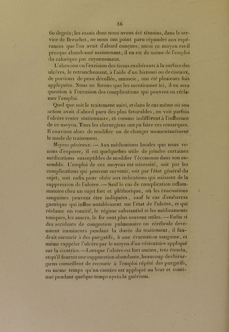 6o degrés; les essais dont nous avons été témoins, dans le ser- vice de Breschet, ne nous ont point paru répondre aux espé- rances que l’on avait d’abord conçues; aussi ce moyen est-il presque abandonné maintenant; il en est de même de l’emploi du calorique par rayonnement. L’abrasion ou l’excision des tissus exubérants à la surface des ulcères, le retrancbement, à l’aide d’un bistouri ou de ciseaux, de portions de peau décollée, amincie, ont été plusieurs fois appliquées. Nous ne ferons que les mentionner ici, il en sera question à l’occasion des complications qui peuvent en récla- mer l’emploi. Quel que soit le traitement suivi, et dans le cas même où son action avait d’abord paru des plus favorables , on voit parfois l’ulcère rester stationnaire, et comme indifférent à l’influence de ce moyen. Tous les chirurgiens ont pu faire ces remarques. Il convient alors de modifier ou de changer momentanément le mode de traitement. Moyens généraux. — Aux médications locales que nous ve- nons d’exposer, il est quelquefois utile de joindre certaines médications susceptibles de modifier l’économie dans son en- semble. L’emploi de ces moyens est nécessité, soit par les complications qui peuveiat survenir, soit par l’état général du sujet, soit enfin pour obéir aux indications qui naissent delà suppression de l'ulcère.— Sauf le cas de complication inflam- jnatoire chez un sujet fort et pléthorique, où les évacuations sanguines peuvent être indiquées, sauf le cas d’embarras gastrique qui influe notablement sur l’état de l’ulcère, et qui réclame un vomitif, le régime substantiel et les médicaments toniques, les amers, le fer sont plus souvent utiles. — Enfin si des accidents de congestion pulmonaire ou cérébrale deve- naient imminents pendant la durée du traitement, il fau- drait recourir à des purgatifs, à une évacuation sanguine, et même rap'peler l’ulcère par le moyen d’un vésicatoire appliqué sur la cicatrice.—Lorsque l’ulcère est fort ancien, très étendu, etqu’il fournitunesuppuration abondante, beaucoup dechirur- giens conseillent de recourir à l’emploi répété des purgatifs, en même temps qu’un cautère est appliqué au bras et conti- nué pendant quelque temps après la guérison.