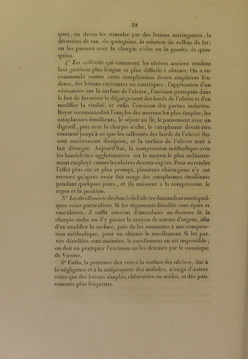 ques , ou devra les stimuler jKir des lotions astringentes , la décoction de tan, de quinquina, la solution de sulfate de fer; on les pansera avec la charpie sèche ou la poudre de quin- quina. 4“ Les callosités (|ui entourent les ulcères anciens rendent leur guérison plus longue et plus difficile à obtenir. On a re- commandé contre cette complication divers emplâtres fon- dants, des lotions excitantes ou caustiques , l’application d’un vésicatoire sttr la surface de l’idcère, l’incision pratiquée dans le but de favoriser le dégorgement des bords de l’ulcère et d’en modifier la vitalité, et enfin l’excision des parties indurées. Boyer recommandait l’emploi des moyens les plus simples;les cataplasmes émollients, le séjour au lit, le pansement avec un digestif, puis avec la charpie sèche; le cataplasme devait être continué jusqu’à ce que les callosités des bords de l’ulcère fus- sent entièrement dissipées, et la surface de l’ulcère tout à fait détergée. Aujourd’hui, la compression méthodique avec les bandelettes agglutinatives est le moyen le plus ordinaire- ment employé contre les ulcères de cette espèce. Pour eu rendre l’effet plus sûr et plus prompt, plusieurs chirurgiens n’y ont recours qu’après avoir fait usage des cataplasmes émollients pendant quelques jours , et ils unissent à la compression le repos et la position. 5° Les décollements des bords de l’ulcère demandentaussi quel- ques soins particuliers. Si les téguments décollés sont épais et vasculaires, il suffit souvent d’introduire au-dessous de la charpie sèche ou d’y passer le crayon de nitrate d’argent, afin d’en modifier la surface, puis de les soumettre à une compres- sion méthodique, pour en obtenir le recollement. Si les par- ties décollées sont amincies, le recollement en est impossible ; on doit en pratiquer l’excision ou les détruire par le caustique de Vienne. 6“ Enfin, la présence des vers à la surface des ulcères, due à la négligence et à la malpropreté des malades, n’exige d’autres soins que des lotions simples, chlorurées ou acides, et des pan- sements plus fréquents.