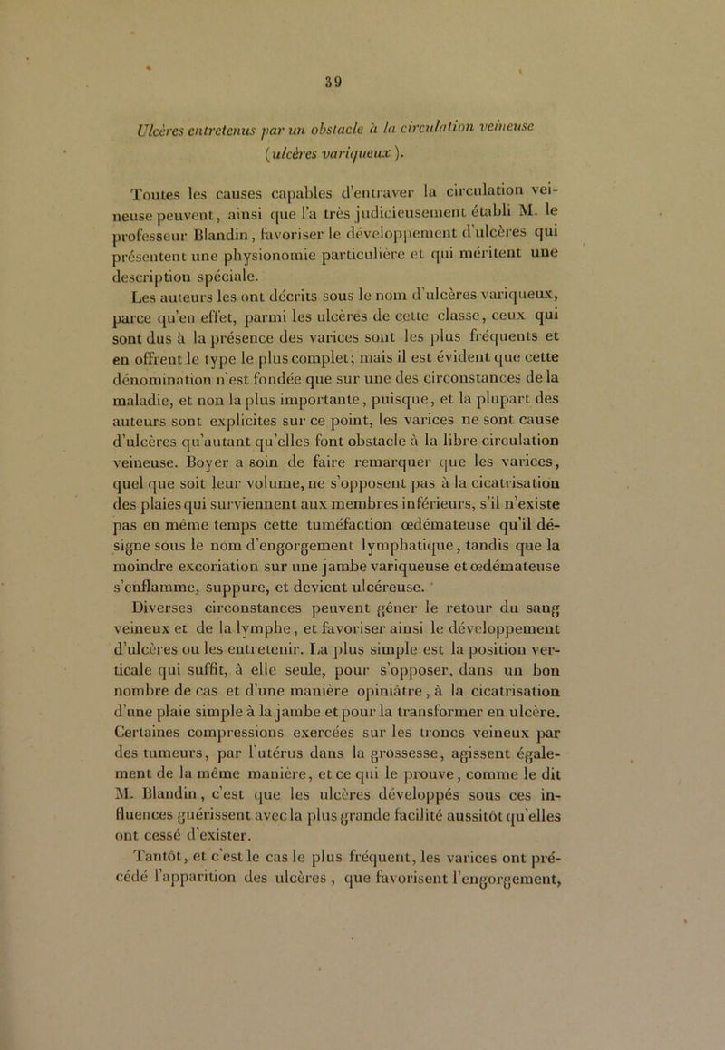 Ulcères entretenus par un obstacle à la circulation venteuse [ulcères varùjueux ). Toutes les causes capables d’entraver la circulation vei- neuse peuvent, ainsi que l’a très judicieusement établi M. le prolessenr Blandin, lavoriser le dévelopi)cincnt d'ulcères qui présentent une physionomie particulière et qui méritent une description spéciale. Les auteurs les ont décrits sous le nom d’ulcères variqueu.x, parce qu’en effet, parmi les ulcères de celte classe, ceux qui sont dus à la présence des varices sont les plus frécjuents et en offrent le type le plus complet; mais il est évident que cette dénomination n’est fondée que sur une des circonstances de la maladie, et non la plus importante, puisque, et la plupart des auteurs sont explicites sur ce point, les varices ne sont cause d’ulcères qu’autant qu’elles font obstacle à la libre circulation veineuse. Boyer a soin de faire remarquer c|ue les varices, quel que soit leur volume, ne s’opposent pas à la cicatrisation des plaies qui surviennent aux membres inférieurs, s’il n’existe pas en même temps cette tuméfaction œdémateuse qu’il dé- signe sous le nom d’engorgement lymphatique, tandis que la moindre excoriation sur une jambe variqueuse et œdémateuse s’enflamme, suppure, et devient ulcéreuse. ' Diverses circonstances peuvent gêner le retour du sang veineux et de la lymphe, et favoriser ainsi le développement d’ulcères ou les entretenir. lia plus simple est la position ver- ticale qui suffit, à elle seule, pour s’opposer, dans un bon nombre de cas et d’une manière opiniâtre , à la cicatrisation d’une plaie simple à la jambe et pour la transformer en ulcère. Certaines compressions exercées sur les troncs veineux par des tumeurs, par l’utérus dans la grossesse, agissent égale- ment de la même manière, et ce qui le prouve, comme le dit M. Blandin, c’est (jue les ulcères développés sous ces in- fluences guérissent avec la plus grande facilité aussitôt qu’elles ont cessé d’exister. Tantôt, et c’est le cas le plus fréquent, les varices ont pré- cédé l’apparition des idcères , que favorisent l’engorgement,