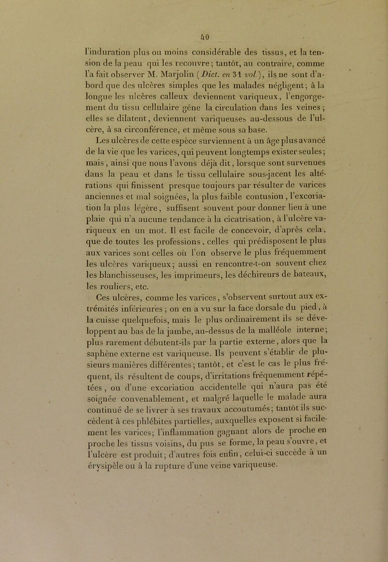 uo l’induration plus on moins considérable des tissus, et la ten- sion de la peau qui les recouvre; tantôt, au contraire, comme l’a fait observer M. Marjolin [Dict. en 31 vol ), ils ne sont d’a- bord que des ulcères simples que les malades uéfjligent; à la longue les ulcères calleux deviennent variqueux, l’engorge- ment du tissu cellulaire gêne la circulation dans les veines ; elles se dilatent, deviennent variqueuses au-dessous de l’ul- cère, à sa circonférence, et même sous sa base. Les ulcères de cette espèce surviennent à un âge plus avancé de la vie que les varices, qui peuvent longtemps exister seules; mais , ainsi que nous l’avons déjà dit, lorsque sont survenues dans la peau et dans le tissu cellulaire sous-jacent les alté- rations qui finissent presque toujours par résulter de varices anciennes et mal soignées, la plus faible contusion, l’excoria- tion la plus légère, suffisent souvent pour donner lieu à une plaie qui n’a aucune tendance à la cicatrisation, à l’ulcère va- riqueux en un mot. Il est facile de concevoir, d’après cela, que de toutes les professions , celles qui prédisposent le plus aux varices sont celles où l’on observe le plus fréquemment les ulcères variqueux; aussi en rencontre-t-on souvent chez les blanchisseuses, les imprimeurs, les déchireurs de bateaux, les rouliers, etc. Ces ulcères, comme les varices, s’observent surtout aux ex- trémités inférieures ; on en a vu sur la face dorsale du pied, à la cuisse quelquefois, mais le plus ordinairement ils se déve- loppent au bas de la jambe, au-dessus de la malléole interne; plus rarement débutent-ils par la partie externe, alors que la saphène externe est variqueuse. Ils peuvent s’établir de plu- sieurs manières différentes; tantôt, et c’est le cas le plus fré- quent, ils résultent de coups, d’irritations fréquemment répé- tées , ou d’une excoriation accidentelle qui naura pas été soignée convenablement, et malgré laquelle le malade aura continué de se livrer à ses travaux accoutumes; tantôt ils suc- cèdent à ces phlébites partielles, auxquelles exposent si facile- ment les varices; l’inflammation gagnant alors de proche en proche les tissus voisins, du pus se forme, la peau s ouvre, et l’ulcère est produit; d’autres fois enfin, celui-ci succède à un érysipèle ou à la rupture d’une veine variqueuse.