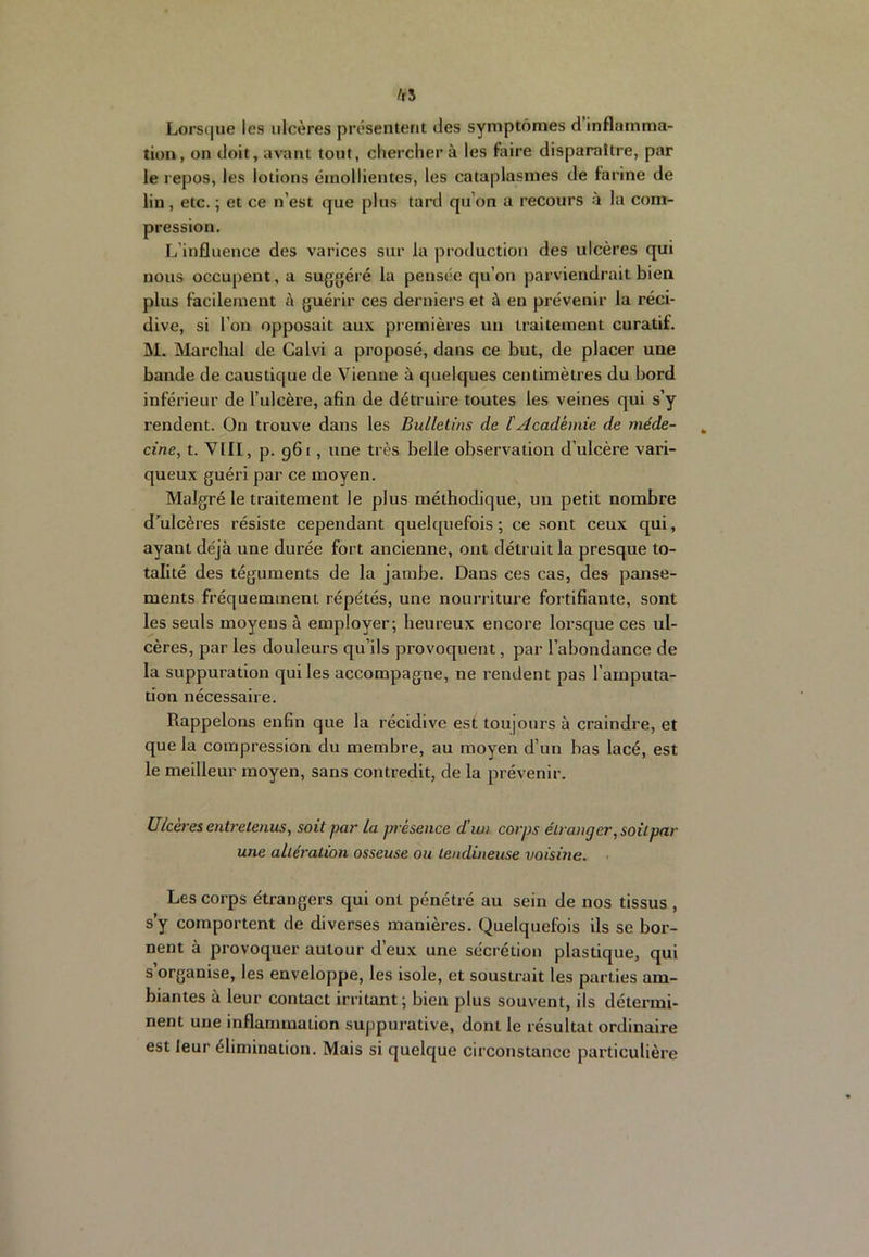 fti Lors<|ue les ulcères présentent des symptômes d inflamma- tion, on doit, avant tout, cherchera les faire disparaître, par le repos, les lotions émollientes, les cataplasmes de farine de lin, etc. ; et ce n’est que plus tard qu’on a recours à la com- pression. L’influence des varices sur la production des ulcères qui nous occupent, a suggéré la pensée qu’on parviendrait bien plus facilement à guérir ces derniers et à en prévenir la réci- dive, si l’on opposait aux premières un traitement curatif. M. Marchai de Calvi a proposé, dans ce but, de placer une bande de caustique de Vienne à quelques centimètres du bord inférieur de l’ulcère, afin de détruire toutes les veines qui s’y rendent. On trouve dans les Bulletins de [Académie de méde- cine, t. VIII, p. 961, une très belle observation d’ulcère vari- queux guéri par ce moyen. Malgré le traitement le plus méthodique, un petit nombre d’^ulcères résiste cependant quehpiefois ; ce sont ceux qui, ayant déjà une durée fort ancienne, ont détruit la presque to- talité des téguments de la jambe. Dans ces cas, des panse- ments fréquemment répétés, une nourriture fortifiante, sont les seuls moyens à employer; heureux encore lorsque ces ul- cères, par les douleurs qu’ils provoquent, par l’abondance de la suppuration qui les accompagne, ne rendent pas l’amputa- tion nécessaire. Rappelons enfin que la récidive est toujours à craindre, et que la compression du membre, au moyen d’un bas lacé, est le meilleur moyen, sans contredit, de la prévenir. Ulcères entretenus, soit par la présence d’un corps étranger, soit pat- une altération osseuse ou tendineuse voisine. . Les corps étrangers qui ont pénétré au sein de nos tissus , s’y comportent de diverses manières. Quelquefois ils se bor- nent à provoquer autour d’eux une sécrétion plastique, qui s’organise, les enveloppe, les isole, et soustrait les parties am- biantes à leur contact irritant; bien plus souvent, ils détermi- nent une inflammation suppurative, dont le résultat ordinaire est leur élimination. Mais si quelque circonstance particulière