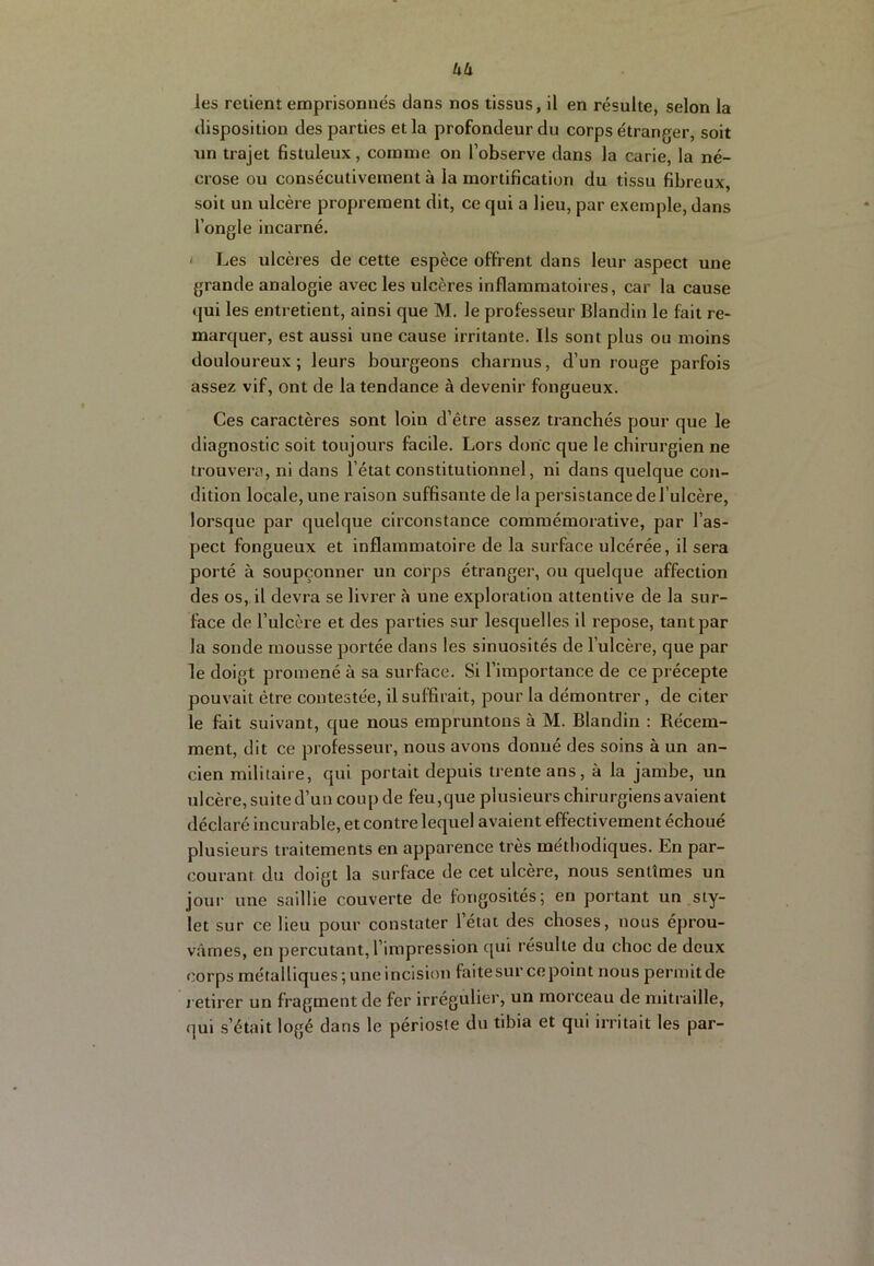 uu les retient emprisonnés dans nos tissus, il en résulte, selon la disposition des parties et la profondeur du corps étranger, soit un trajet fistuleux, comme on l’observe dans la carie, la né- crose ou consécutivement à la mortification du tissu fibreux, soit un ulcère proprement dit, ce qui a lieu, par exemple, dans l’ongle incarné. I Les ulcères de cette espèce offrent dans leur aspect une grande analogie avec les ulcères inflammatoires, car la cause qui les entretient, ainsi que M. le professeur Blandin le fait re- marquer, est aussi une cause irritante. Ils sont plus ou moins douloureux ; leurs bourgeons charnus, d’un rouge parfois assez vif, ont de la tendance à devenir fongueux. Ces caractères sont loin d’être assez tranchés pour que le diagnostic soit toujours facile. Lors donc que le chirurgien ne trouvera, ni dans l’état constitutionnel, ni dans quelque con- dition locale, une raison suffisante de la persistance de l’ulcère, lorsque par quelque circonstance commémorative, par l’as- pect fongueux et inflammatoire de la surface ulcérée, il sera porté à soupçonner un corps étranger, ou quelque affection des os, il devra se livrer à une exploration attentive de la sur- face de l’ulcère et des parties sur lesquelles il repose, tant par la sonde mousse portée dans les sinuosités de l’ulcère, que par le doigt promené à sa surface. Si l’importance de ce précepte pouvait être contestée, il suffirait, pour la démontrer, de citer le fait suivant, que nous empruntons à M. Blandin : Récem- ment, dit ce professeur, nous avons donné des soins à un an- cien militaire, qui portait depuis trente ans, à la jambe, un ulcère, suite d’un coup de feu,que plusieurs chirurgiens avaient déclaré incurable, et contre lequel avaient effectivement échoué plusieurs traitements en apparence très méthodiques. En par- courant du doigt la surface de cet ulcère, nous sentîmes un jour une saillie couverte de fongosités; en portant un sty- let sur ce lieu pour constater létal des choses, nous éprou- vâmes, en percutant, l’impression qui résulte du choc de deux corps métalliques;uneincisionfaitesurcepoint nous permit de retirer un fragment de fer irrégulier, un morceau de mitraille, qui s’était logé dans le périoste du tibia et qui irritait les par-