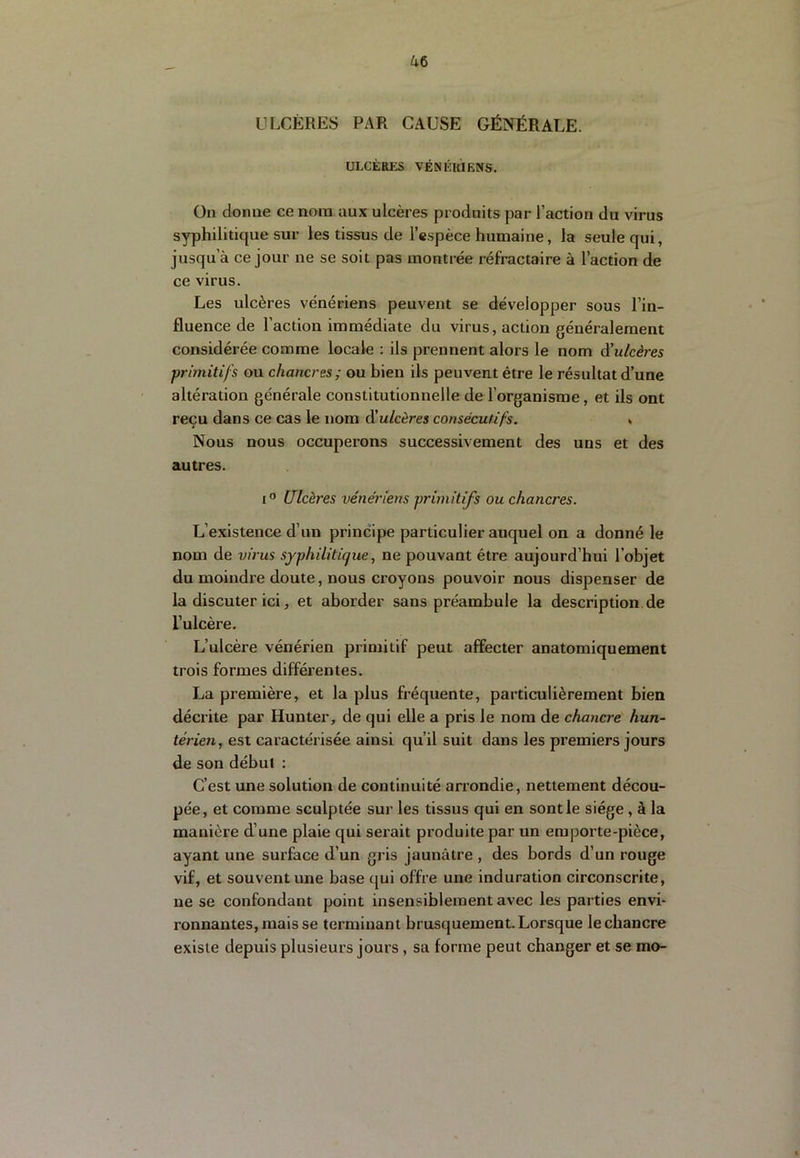 ULCÈRES PAR CAUSE GÉNÉRALE. ULCÈRKS VÉNKKIENS. Oii donne ce nom aux ulcères produits par l’action du virus syphilitique sur les tissus de l’espèce humaine, la seule qui, jusqu’à ce jour ne se soit pas montrée réfractaire à l’action de ce virus. Les ulcères vénériens peuvent se développer sous l’in- fluence de l’action immédiate du virus, action généralement considérée comme locale : ils prennent alors le nom diulcères primitifs ou chancres; ou bien ils peuvent être le résultat d’une altération générale constitutionnelle de l’organisme, et ils ont reçu dans ce cas le nom d'ulcères consécutifs. * Nous nous occuperons successivement des uns et des autres. I® Ulcères vénériens primitifs ou chancres. L’existence d’un principe particulier auquel on a donné le nom de virus syphilitique, ne pouvant être aujourd’hui l’objet du moindre doute, nous croyons pouvoir nous dispenser de la discuter ici, et aborder sans préambule la description de l’ulcère. L’ulcère vénérien primitif peut affecter anatomiquement trois formes différentes. La première, et la plus fréquente, particulièrement bien décrite par Hunter, de qui elle a pris le nom de chancre hun- térien, est caractérisée ainsi qu’il suit dans les premiers jours de son début : C’est une solution de continuité arrondie, nettement décou- pée, et comme sculptée sur les tissus qui en sont le siège, à la manière d’une plaie qui serait produite par un emporte-pièce, ayant une surface d’un gris jaunâtre , des bords d’un rouge vif, et souvent une base qui offre une induration circonscrite, ne se confondant point insensiblement avec les parties envi- ronnantes, mais se terminant brusquement. Lorsque le chancre existe depuis plusieurs jours, sa forme peut changer et se mo-