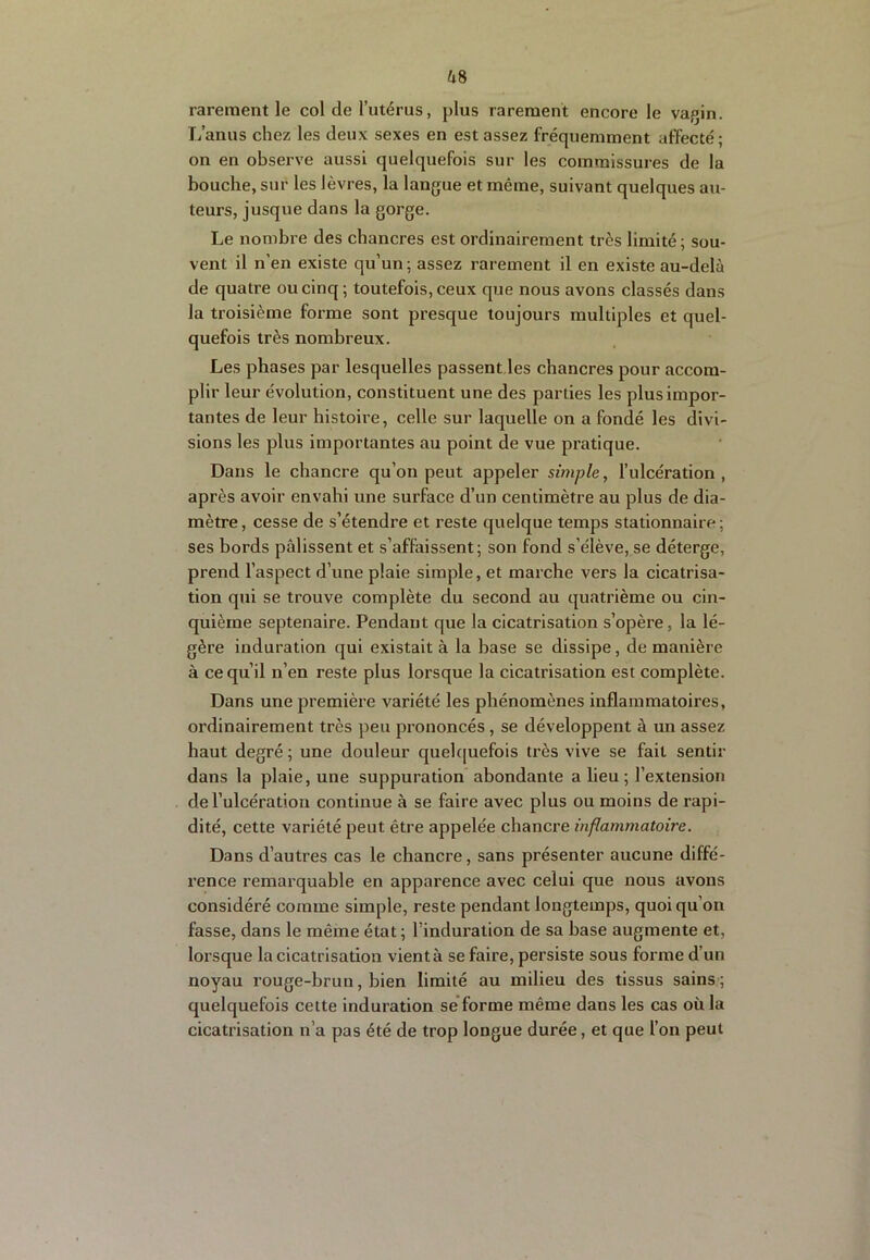 rarement le col de l’utérus, plus rarement encore le vagin. L’anus chez les deux sexes en est assez fréquemment affecté ; on en observe aussi quelquefois sur les commissures de la bouche, sur les lèvres, la langue et même, suivant quelques au- teurs, jusque dans la gorge. Le nombre des chancres est ordinairement très limité; sou- vent il n’en existe qu’un; assez rarement il en existe au-delà de quatre ou cinq ; toutefois, ceux que nous avons classés dans la troisième forme sont presque toujours multiples et quel- quefois très nombreux. Les phases par lesquelles passent.les chancres pour accom- plir leur évolution, constituent une des parties les plus impor- tantes de leur histoire, celle sur laquelle on a fondé les divi- sions les plus importantes au point de vue pratique. Dans le chancre qu’on peut appeler simple, l’ulcération , après avoir envahi une surface d’un centimètre au plus de dia- mètre , cesse de s’étendre et reste quelque temps stationnaire ; ses bords pâlissent et s’affaissent; son fond s’élève, se déterge, prend l’aspect d’une plaie simple, et marche vers la cicatrisa- tion qui se trouve complète du second au quatrième ou cin- quième septénaire. Pendant que la cicatrisation s’opère, la lé- gère induration qui existait à la base se dissipe, de manière à ce qu’il n’en reste plus lorsque la cicatrisation est complète. Dans une première variété les phénomènes inflammatoires, ordinairement très peu prononcés, se développent à un assez haut degré ; une douleur quelc[uefois très vive se fait sentir dans la plaie, une suppuration abondante a lieu ; l’extension de l’ulcération continue à se faire avec plus ou moins de rapi- dité, cette variété peut être appelée chancre inflammatoire. Dans d’autres cas le chancre, sans présenter aucune diffé- rence remarquable en apparence avec celui que nous avons considéré comme simple, reste pendant longtemps, quoiqu’on fasse, dans le même état ; l’induration de sa base augmente et, lorsque la cicatrisation vient à se faire, persiste sous forme d’un noyau rouge-brun, bien limité au milieu des tissus sains ; quelquefois cette induration se'forme même dans les cas où la cicatrisation n’a pas été de trop longue durée, et que l’on peut