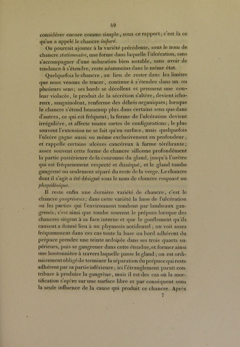 /i9 considérer encore comme simple, sous ce rapport; c est là ce qu’on a appelé le chancre induré. On pourrait ajouter à la variété précédente, sous le nom de chancre stationnaire, une forme dans laquelle l ulcération, sans s’accompagner d’une induration bien notable, sans avoir de tendance à s’étendre, reste néanmoins dans le même état. Quelquefois le chancre , au lieu de rester dans les limites que nous venons de tracer, continue à s’étendre dans un ou plusieurs sens; ses bords se décollent et prennent une cou- leur violacée, le produit de la sécrétion s’altère, devient icho- reux, sanguinolent, renferme des débris organiques; lorsque le chancre s’étend beaucoup plus dans certains sens que dans d’autres, ce qui est fréquent, la forme de l’ulcération devient irrégulière, et affecte toutes sortes de configurations ; le plus souvent l’extension ne se fait qu’en surface, mais quelquefois l’ulcère gagne aussi ou même exclusivement en profondeur, et rappelle certains ulcères cancéreux à forme térébrante; assez souvent cette forme de chancre sillonne profondément la partie postérieure delà couronne du gland, jusqu’à l’urètre qui est fréquemment respecté et disséqué, et le gland tombe gangrené ou seulement séparé du reste de la verge. Le chancre dont il s’agit a été désigné sous le nom de chancre rongeant ou phagédénique. Il reste enfin une dernière variété de chancre, c’est le chancre gangréneux ; dans cette variété la base de l’ulcération ou les parties qui l’environnent tombent par lambeaux gan- grenés; c’est ainsi que tombe souvent le prépuce lorsque des chancres siègent à sa face interne et que le gonflement qu’ils causent a donné lieu à un phymosis accidentel ; on voit assez fréquemment dans ces cas toute la base ou bord adhérent du prépuce prendre une teinte ardoisée dans ses trois quarts su- périeurs, puis se gangrener dans cette étendue, et former ainsi tme boutonnière à travers laquelle passe le gland ; on est ordi- nairement obligé de terminer la séparation du prépuce qui reste adhérent par sa partie inférieure ; ici l’étranglement paraît con- tribuer à produire la gangrène, mais il est des cas où la mor- tification s opère sur une surface libre et par conséquent sous la seule influence de la cause qui produit ce chancre. Après