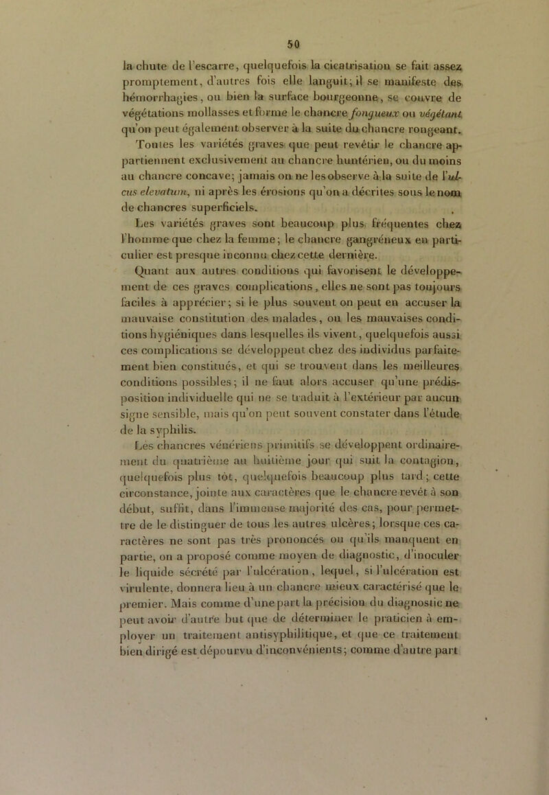 la chute de l’escarre, quelquefois la cicatrisatiou se fait assez promptement, d’autres fois elle languit; il se manifeste des hémorrhagies, ou bien la surface bourgeonne, se couvre de végétations mollasses et forme le chancre fongueux ou végétant, qu’on peut également observer à la suite du chancre rongeant. Toutes les variétés graves que peut revêtir le chancre ap- partiennent exclusivemeat au chancre huntérien, ou du moins au chancre concave; jamais on ne les observe à la suite de \uL- eus elevatum, ni après les érosions qu’on a décrites sous lenooL de chancres superficiels. Les variétés graves sont beaucoup plus, fréquentes chez l’homme que chez la femme; le chancre gangréneux en parti- culier est presque inconnu chez cette dernière. Quant aux autres conditions qui favorisent le développe- ment de ces graves complications , elles ne sont pas toujours faciles à apprécier; si le plus souvent on peut en accuser la mauvaise constitution des malades , ou les mauvaises condi- tions hygiéniques dans lesquelles ils vivent, quelquefois aussi ces complications se développent chez des individus parfaite- ment bien constitués, et qui se trouvent dans les meilleures conditions possibles; il ne faut alors accuser qu’une prédis- position individuelle qui ne se traduit à l’extérieur par aucun signe sensible, mais qu’on peut souvent constater dans l’étude de la syphilis. Lés chancres vénériens primitifs se développent ordinaire- ment du quatiième au huitième jour qui suit la contagion, quekpiefois plus tôt, quelquefois beaucoup plus tard; cette circonstance, jointe aux caractères que le chancre revêt à son début, suffit, dans l’iminense majorité des cas, pour pei met- tre de le distinguer de tous les autres ulcères; lorsque ces ca- ractères ne sont pas très prononcés ou qu’ils manquent en partie, on a proposé comme moyen de diagnostic, d’inoculer le liquide sécrété par l’ulcération, lequel, si l’ulcération est virulente, donnera lieu à un chancre mieux caractérisé que le premier. Mais comme d’une part la précision du diagnostic ne peut avoû’ d’autre but (|ue de déterminer le praticien à em- ployer un traitement antisyphilitique, et que ce traitement bien dirigé est dépourvu d’inconvénients; comme d’autre part