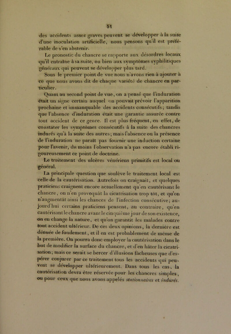 des accidents assez graves peuvent se développer à la suite d’une inoculation artificielle, nous pensons qu’il est préfé- rable de s’en abstenir. Le pronostic du chancre se rapporte aux désordres locaux qu’il entraîne à sa suite, ou bien aux syiTiptômes syphilitiques généraux qui peuvent se développer plus tard. Sous le premier point de vue nous n’avons rien à ajouter à CB que nous avons dit de chaque variété de chancre en par- ticulier. Quant au second point de vue, on a pensé que l’induration était un signe certain auquel on pouvait prévoir l’apparition prochaine et immanquable des accidents consécutifs ; tandis que l’ahsence d’induration était une garantie assurée contre tout accident de ce genre. Il est plus fréquent, en effet, de constater les symptômes consécutifs à la suite des chancres indurés qu’à la suite des autres; mais l’absence ou la présence de l’induration ne paraît pas fournir une induction certaine pour l’avenir, du moins l’observation n’a pas encore établi ri- goureusement ce point de doctrine. Le traitement des ulcères vénériens primitifs est local ou général. La principale question que soulève le traitement local est celle de la cautérisation. Autrefois on craignait, et quelques praticiens craignent encore actuellement qu’en cautérisant le chancre, on n’en provoquât la cicatrisation trop tôt, et qu’on naugmentât ainsi les chances de l’infection consecutive; au- jourd’hui certains praticiens pensent, au contraire, qu’en cautérisant le chancre avani le cinquième jour de son existence, on en change la nature, et qu’on garantit les malades contre tout accident ultérieur. De ces deux opinions, la dernière est dénuée de fondement, et il en est probablement de même de la première. On pourra donc employer la cautérisation dans le but de modifier la surface du chancre, et d’en hâter la cicatri- sation; mais ce serait se bercer d’illusions fâcheuses que d’es- pérer conjurer par ce traitement tous les accidents qui peu- vent se développer ultérieurement. Dans tous les cas. la cautérisation devra être réservée pour les chancres simples , ou pour ceux que nous avons appelés stationnaires et indurés.