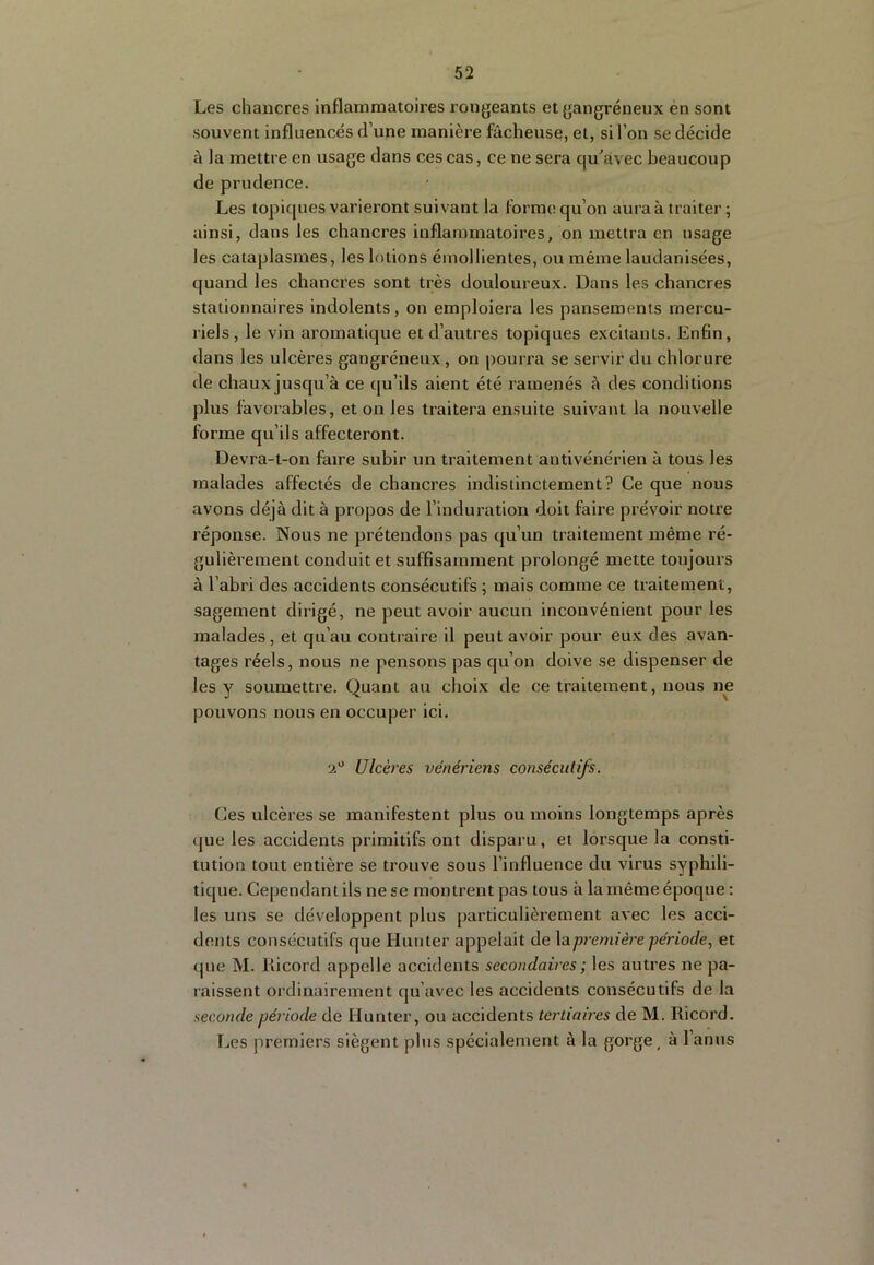 Les chancres inflammatoires rongeants et gangréneux én sont souvent influencés d’une manière fâcheuse, et, si l’on se décide à la mettre en usage dans ces cas, ce ne sera qu'avec beaucoup de prudence. Les topiques varieront suivant la forme qu’on aura à traiter ; ainsi, dans les chancres inflammatoires, on mettra en usage les cataplasmes, les lotions émollientes, ou même laudanisées, quand les chancres sont très douloureux. Dans les chancres stationnaires indolents, on emploiera les pansements mercu- riels, le vin aromatique et d’autres topiques excitants. Enfln, dans les ulcères gangréneux , on pourra se servir du chlorure de chaux jusqu’à ce qu’ils aient été ramenés à des conditions plus favorables, et on les traitera ensuite suivant la nouvelle forme qu’ils affecteront. Devra-t-on faire subir un traitement antivénérien à tous les malades affectés de chancres indistinctement? Ce que nous avons déjà dit à propos de l’induration doit faire prévoir notre réponse. Nous ne prétendons pas qu’un traitement même ré- gulièrement conduit et suffisamment prolongé mette toujours à l’abri des accidents consécutifs ; mais comme ce traitement, sagement dirigé, ne peut avoir aucun inconvénient pour les malades, et qu’au contraire il peut avoir pour eux des avan- tages réels, nous ne pensons pas qu’on doive se dispenser de les y soumettre. Quant au choix de ce traitement, nous ne pouvons nous en occuper ici. Ulcères vénériens consécutifs. Ces ulcères se manifestent plus ou moins longtemps après (jue les accidents primitifs ont disparu, et lorsque la consti- tution tout entière se trouve sous l’influence du virus syphili- tique. Cependant ils ne se montrent pas tous à la même époque : les uns se développent plus particulièrement avec les acci- dents consécutifs que Hunier appelait de \apremièi'e période, et (jiie M. Kicord appelle accidents secondaires ; les autres ne pa- raissent ordinairement qu’avec les accidents consécutifs de la seconde période de Hunter, ou accidents tertiaires de M. Ricord. Les premiers siègent pins spécialement à la gorge, à l’anus