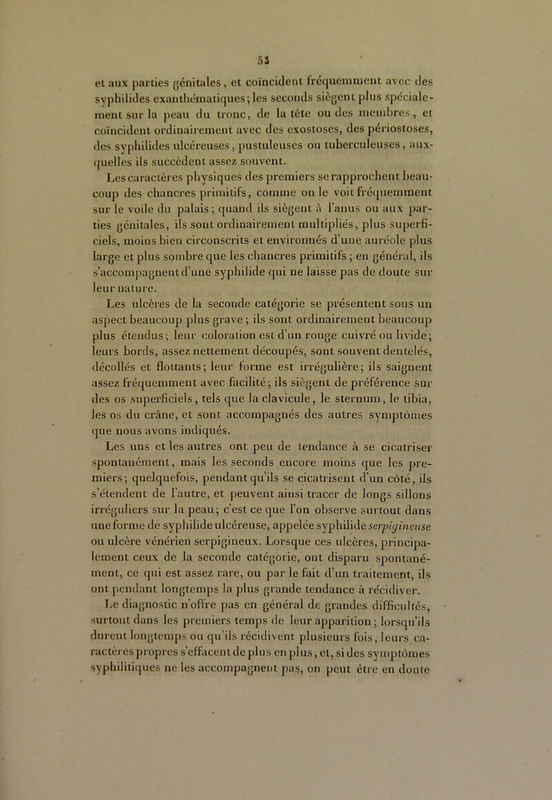 5S et aux parties génitales, et coïncident fréquemment avec des syphilides exanthématiques; les seconds siègent plus spéciale- ment sur la peau du tronc, de la tête ou des membres, et coïncident ordinaii ement avec des exostoses, des périostoses, des syphilides ulcéreuses , j)ustuleuses ou tuberculeuses, aux- quelles ils succèdent assez souvent. Les caractères physiques des premiers se rapprochent beau- coup des chancres primitifs, comme on le voit fréquemment sur le voile du palais; quand ils siègent è l’anus ou aux par- ties génitales, ils sont ordinairement multipliés, plus superfi- ciels, moins bien circonscrits et environnés d’une auréole plus large et plus sombre que les chancres primitifs ; en général, ils s’accompagnent d’une syphilide qui ne laisse pas de doute sur leur nature. Les ulcères de la seconde catégorie se présentent sous un aspect beaucoup plus grave ; ils sont ordinairement beaucoup plus étendus; leur coloration est d’un rouge cuivré ou livide; leurs bords, assez nettement découpés, sont souvent dentelés, décollés et flottants; leur forme est irrégulière; ils saignent assez fréquemment avec facilité; ils siègent de préférence sur des 03 superficiels, tels que la clavicule, le sternum, le tibia, les os du crâne, et sont accompagnés des autres symptômes que nous avons indiqués. Les uns et les autres ont peu de tendance à se cicatriser spontanément, mais les seconds encore moins que les pre- miers; quelquefois, pendant qu’ils se cicatrisent d’un côté, ils s’étendent de l’autre, et peuvent ainsi tracer de longs sillons irrégidiers sur la peau; c’est ce que l’on observe surtout dans une forme de syphilide ulcéreuse, appelée syphilide se?y?iÿïnease ou ulcère vénérien serpigineux. Lorsque ces ulcères, principa- lement ceux de la seconde catégorie, ont disparu spontané- ment, ce qui est assez rare, ou par le fait d’un traitement, ils ont pendant longtemps la plus grande tendance à récidiver. Le diagnostic n’offre pas en général de grandes difficultés, surtout dans les premiers temps de leur apparition ; lorsqu’ils durent longtemps ou qu’ils récidivent plusieurs fois, leurs ca- ractères propres s’effacent de plus en plus, cl, si des symptômes syphilitifjues ne les accompagnent pas, on peut être en doute