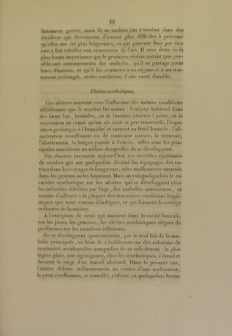 fuiteuient {jiicris; niais ils ne tardent pas à tomber dans des récidives qui deviennent d’autant plus diHiciles à prévenir qu’elles ont été pins l'rcquentes, et ([ui [icuvent finir par être tout à lait rebelles aux ressources de l’art. Il sera donc de la pins haute importance que le praticien résiste autant que pos- sible aux entraînements des mabnles, qu’il ne partage point leurs illusions, et qu’il les soumette à un régime et à un trai- tement prolongés, seules conditions d’une santé durable. Ulcères scorbuliques. Ces ulcères naissent sous l’influence des mêmes conditions débilitantes que le scorbut lui-même ; le sé jour habituel dans des lieux bas, humides, où la lumière pénètre à peine,où la respiration ne reçoit qu’un air vicié et peu renouvelé; l’expo- sition prolongée à l’humidité et surtout au froid humide; l’ali- mentation insuffisante ou de mauvaise nature; la tristesse, l’abattement, la fatigue portée à l’excès, telles sont les prin- cipales conditions au milieu desquelles ils se développent. On observe rarement aujourd’hui ces terribles épidémies de scorbut qui ont quelquefois décimé les équipages des na- vires dans les voyages de long cours, et les malheureux entassés dans les prisons ou les hôpitaux.Mais on voitquelquefois le ca- ractère scorbutique sur les ulcères qui se développent chez les individus débilités par l’âge , des maladies antérieures , et soumis d’ailleurs à la jilupart des mauvaises conditions hygié- nkjues que nous venons d’indiquer, et qui forment le cortège ordinaire de la misère. A l’exception de ceux qui naissent dans la cavité buccale, sur les jones, les gencives, les ulcères scorbutiques siègent de préférence sur les membres inférieurs. Ils se développent spontanément, par le seul fait de la ma- ladie principale, ou bien ils s’établissent sur des solutions de continuité accidentelles auxquelles ils se substituent : la plus légère plaie, une égralignure, chez les scorbutiques, s’étend et devient le siège d’un travail ulcératif. Dans le premier cas, l’ulcère débute ordinairement au centre d’une ecchymose; la peau s’enflamme, se ramollit, s’ulcère, et quelquefois forme