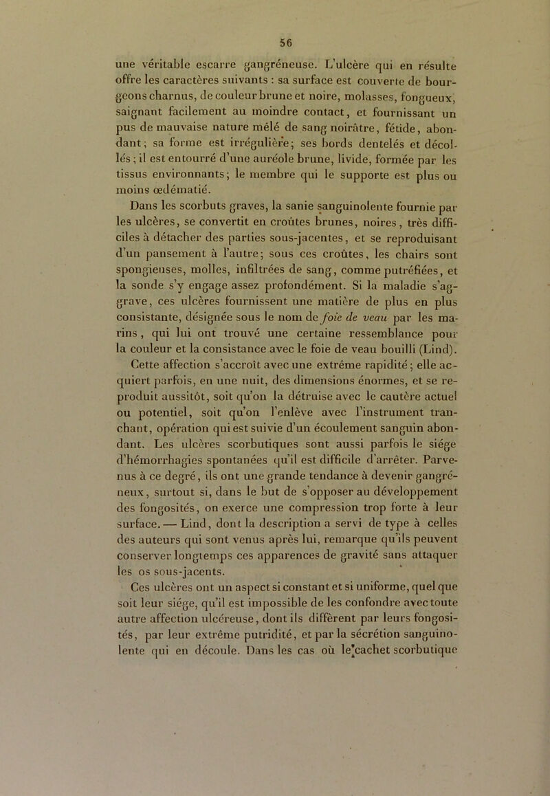 une véritable escarre gangréneuse. L’ulcère qui en résulte offre les caractères suivants : sa surface est couverte de bour- geons charnus, de couleur brune et noire, molasses, fongueux, saignant facilement au moindre contact, et fournissant un pus de mauvaise nature mêlé de sang noirâtre, fétide, abon- dant; sa forme est irrégulière; ses bords dentelés et décol- lés ; il est entourré d’une auréole brune, livide, formée par les tissus environnants; le membre qui le supporte est plus ou moins œdématié. Dans les scorbuts graves, la sanie sanguinolente fournie par les ulcères, se convertit en croûtes brunes, noires, très diffi- ciles à détacher des parties sous-jacentes, et se reproduisant d’un pansement à l’autre; sous ces croûtes, les chairs sont spongieuses, molles, infiltrées de sang, comme putréfiées, et la sonde s’y engage assez profondément. Si la maladie s’ag- grave, ces ulcères fournissent une matière de plus en plus consistante, désignée sous le nom Aefoie de veau par les ma- rins , qui lui ont trouvé une certaine ressemblance pour la couleur et la consistance avec le foie de veau bouilli (Lind). Cette affection s’accroît avec une extrême rapidité ; elle ac- quiert parfois, en une nuit, des dimensions énormes, et se re- produit aussitôt, soit qu’on la détruise avec le cautère actuel ou potentiel, soit qu’on l’enlève avec l’instrument tran- chant, opération qui est suivie d’un écoulement sanguin abon- dant. Les ulcères scorbutiques sont aussi parfois le siège d’hémorrhagies spontanées qu’il est difficile d’arrêter. Parve- nus à ce degré, ils ont une grande tendance à devenir gangré- neux, surtout si, dans le but de s’opposer au développement des fongosités, on exerce une compression trop forte à leur surface. — Lind, dont la description a servi de type à celles des auteurs qui sont venus après lui, remarque qu’ils peuvent conserver longtemps ces apparences de gravité sans attaquer les os sous-jacents. Ces ulcères ont un aspect si constant et si uniforme, quel que soit leur siège, qu’il est impossible de les confondre avec toute autre affection ulcéreuse, dont ils diffèrent par leurs fongosi- tés, par leur extrême putridité, et par la sécrétion sanguino- lente qui en découle. Dans les cas où le'cachet scorbutique