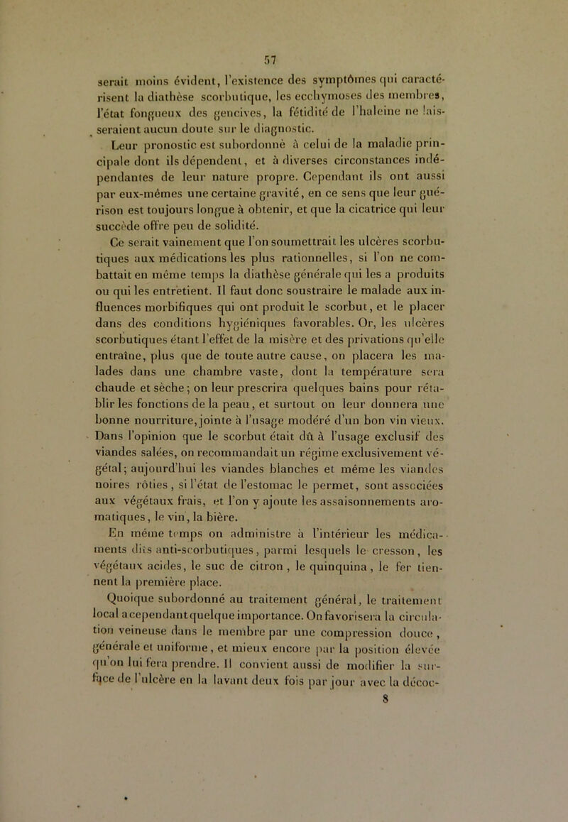 f)7 serait moins évident, l’existence des symptômes qui caracté- risent la diathèse scorhntique, les ecchymoses des membres, l’état fonpiieux des {jencives, la fétidité de l’haleine ne lais- seraient aucun doute sur le diagnostic. Leur pronostic est subordonné è celui de la maladie prin- cipale dont ils dépendent, et à diverses circonstances indé- pendantes de leur nature propre. Cependant ils ont aussi par eux-mêmes une certaine gravité, en ce sens que leur gué- rison est toujours longue à obtenir, et que la cicatrice qui leur succède offre peu de solidité. Ce serait vainement que l’on soumettrait les ulcères scorlm- tiques aux médications les plus rationnelles, si l’on ne com- battait en même temps la diathèse générale qui les a produits ou qui les entretient. Il faut donc soustraire le malade aux in- fluences morbifiques qui ont produit le scorbut, et le placer dans des conditions hygiéniques favorables. Or, les ulcères scorbutiques étant l’effet de la misère et des privations qu’elle entraîne, plus que de toute autre cause, on placera les ma- lades dans une chambre vaste, dont la température sera chaude et sèche ; on leur prescrira quelques bains pour réta- blir les fonctions de la peau, et surtout on leur donnera une bonne nourriture, jointe à l’usage modéré d’un bon vin vieux. • Dans l’opinion que le scorbut était dû à l’usage exclusif des viandes salées, on recommandait un régime exclusivement vé- gétal; aujourd’hui les viandes blanches et même les viandes noires rôties, si l’état de l’estomac le permet, sont associées aux végétaux frais, et l’on y ajoute les assaisonnements aro- matiques , le vin, la bière. En même temps on administre à l’intérieur les médica- ments dits anti-scorbutiques, parmi lesquels le cresson, les végétaux acides, le suc de citron , le quinquina , le fer tien- nent la première place. Quoique subordonné au traitement générai, le traitement local acependantquelque importance. On favorisera la circula- tion veineuse dans le membre par une compression douce , générale et uniforme , et mieux encore par la position élevée qnonluiferaprendre.il convient aussi de modifier la sur- fqce de 1 ulcère en la lavant deux fois par |our avec la décoc- 8