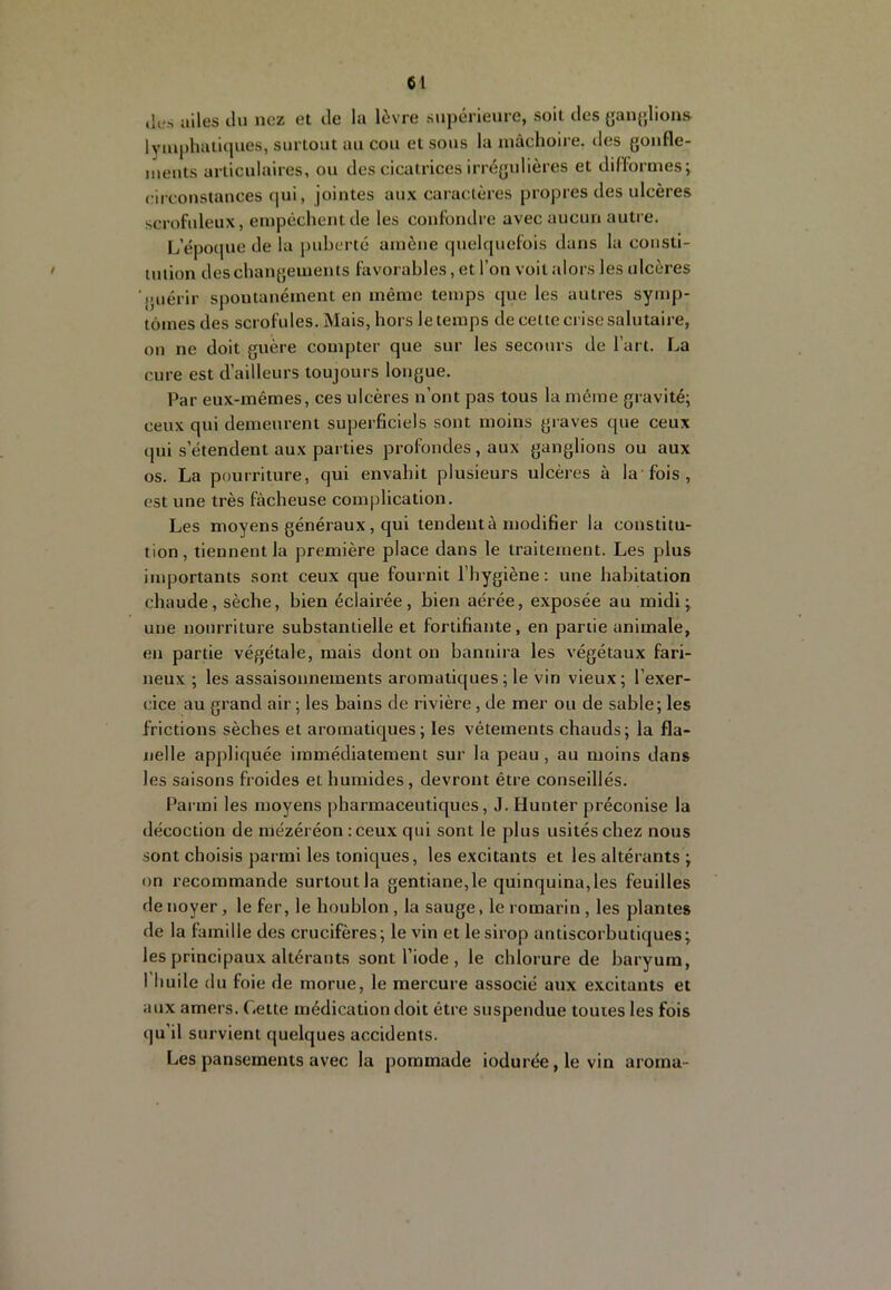 (les ailes du nez et de la lèvre s\ipérieure, soit des yan{>,lions lymphatiques, surtout au cou et sous la mâchoire, des goufle- meuts articulaires, ou des cicatrices irrégulières et difformes; circonstances qui, jointes aux caractères propres des ulcères scrofideux, empêchent de les confondre avec aucun autre. L’époque de la puberté amène quelquefois dans la consti- tution des changements favorables, et l’on voit alors les ulcères (Miérir spontanément en même temps que les autres symp- tômes des scrofules. Mais, hors le temps de cette crise salutaire, on ne doit guère compter que sur les secours de l’art. La cure est d’ailleurs toujours longue. Par eux-mêmes, ces ulcères n’ont pas tous la môme gravité; ceux qui demeurent superficiels sont moins graves que ceux qui s’étendent aux parties profondes, aux ganglions ou aux os. La pourriture, qui envahit plusieurs ulcères à la fois , est une très fâcheuse complication. Les moyens généraux, qui tendent à modifier la constitu- tion, tiennent la première place dans le traitement. Les plus importants sont ceux que fournit l’hygiène: une habitation chaude, sèche, bien éclairée, bien aérée, exposée au midi; une nourriture substantielle et fortifiante, en partie animale, eu partie végétale, mais dont on bannira les végétaux fari- jieux ; les assaisonnements aromatiques ; le vin vieux ; l’exer- cice au grand air ; les bains de rivière, de mer ou de sable; les frictions sèches et aromatiques; les vêtements chauds; la fla- nelle appliquée immédiatement sur la peau, au moins dans les saisons froides et humides, devront être conseillés. Parmi les moyens |)harmaceutiques, J. Flunter préconise la décoction de mézéréon :ceux qui sont le plus usités chez nous sont choisis parmi les toniques, les excitants et les altérants ; on recommande surtoutla gentiane,le quinquina,les feuilles de noyer, le fer, le houblon, la sauge, le romarin , les plantes de la famille des crucifères; le vin et le sirop antiscorbutiques; les principaux altérants sont l’iode , le chlorure de baryum, I huile du foie de morue, le mercure associé aux excitants et aux amers. Cette médication doit être suspendue toutes les fois qu’il survient quelques accidents. Les pansements avec la pommade iodurée, le vin aroina-