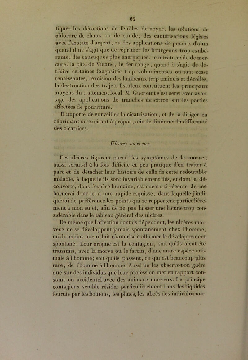 tique, les décoctions de feuilles de noyer, les solutions de chlorure de chaux ou de soude; des cautérisations légères avec l’azotate d’argent, ou des applications de pondre d’alun quand il ne s’agit que de réprimer les bourgeons trop exubé- rants ; des caustiques plus énergiques, le nitrate acide de mer- cure, la pâte de Vienne, le fer rouge , quand il s’agit de dé- truire certaines fongosités trop volumineuses on sans cesse renaissantes; l’excision des lambeaux trop amincis et décollés, la destruction des trajets fistuleux constituent les j)rincipaux moyens du traitement local. M. Guersant s’est servi avec avan- tage des applications de tranches de citron sur les parties affectées de pourriture. Il importe de surveiller la cicatrisation , et de la diriger en réprimant ou excisant à propos, afin de diminuer la difformité des cicatrices. Ulcères morveux. Ces ulcères figurent parmi les symptômes de la morve ; aussi serait-il à la fois difficile et peu pratique d’en traiter â part et de détacher leur histoire de celle de cette redoutable maladie, à laquelle ils sont invariablement liés, et dont la dé- couverte, dans l’espèce humaine, est encore si récente. Je me bornerai donc ici à une rapide esquisse, dans laquelle j’indi- querai de préférence les points qui se rapportent particulière- ment à mou sujet, afin de ne pas laisser une lacune trop con- sidérable dans le tableau général des ulcères. De même que l’affection dont ils dépendent, les ulcères mor- veux ne se développent jamais spontanément chez l’homme, ou du moins aucun fait n’autorise à affirmer le développement spontané. Leur origine est la contagion, soit qu’ils aient été transmis, avec la morve ou le farcin, d’une autre espèce ani- male à l’homme; soit qu’ils passent, ce qui est beaucoup plus rare, de Thomme à l’homme. Aussi ne les ohserve-t on guère que sur des individus que leur profession met en rapport con- stant ou accidentel avec des animaux morveux. Le principe contagieux semble résider particulièrement dans les liquides fournis par les boutons, les plaies, les abcès des individus ma-